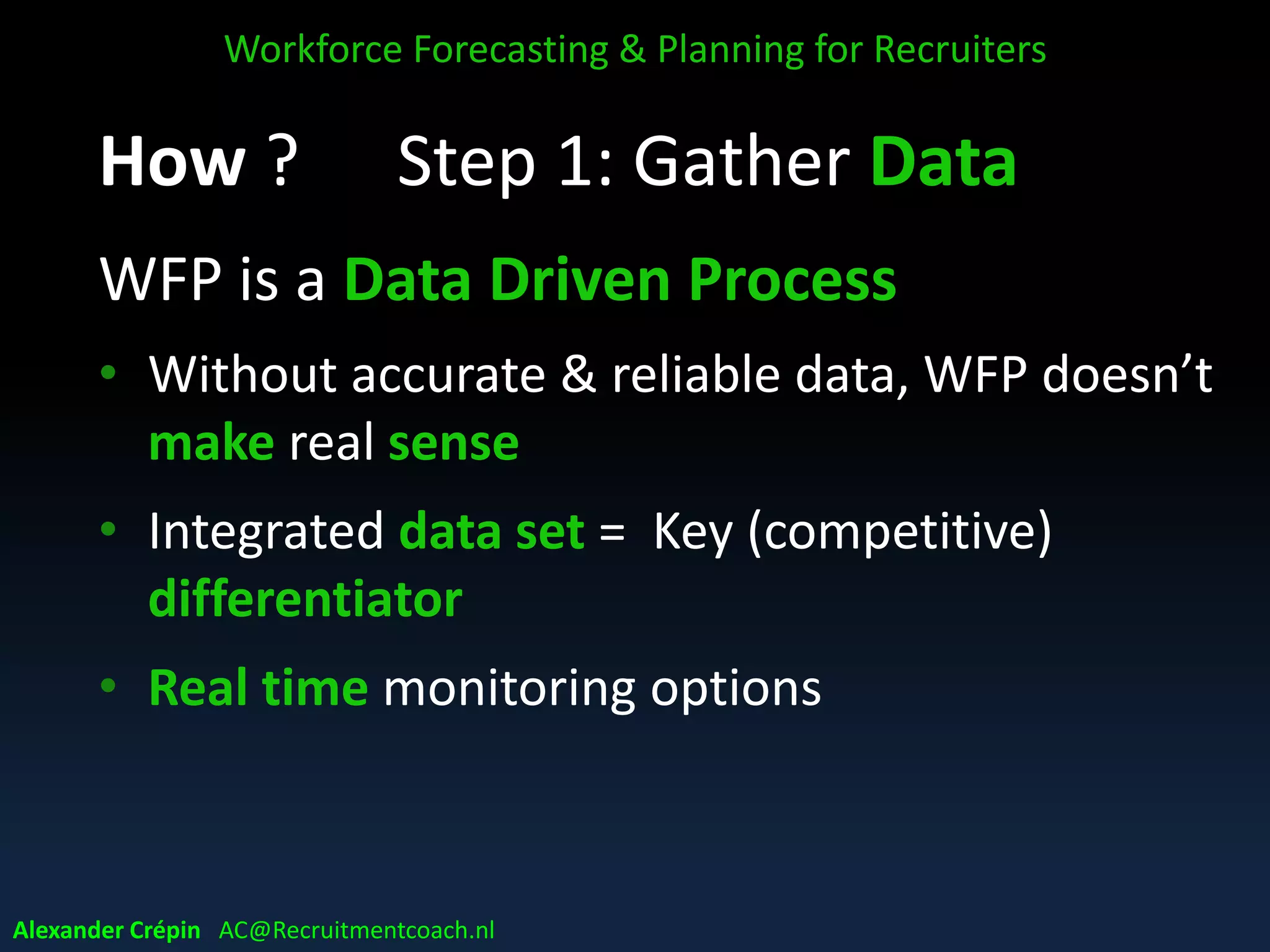 Step 1: Gather Data
WFP is a Data Driven Process
• Without accurate & reliable data, WFP doesn’t
make real sense
• Integrated data set = Key (competitive)
differentiator
• Real time monitoring options
Workforce Forecasting & Planning for Recruiters
Alexander Crépin AC@Recruitmentcoach.nl
 