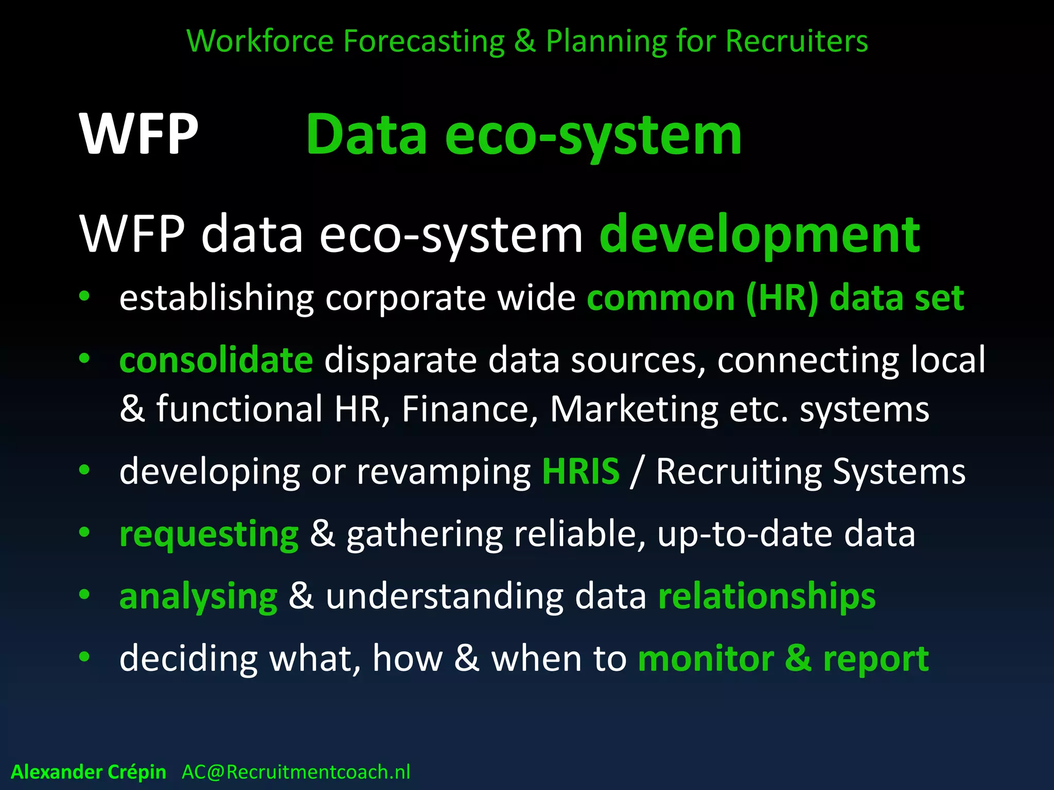 WFP Data eco-system
WFP data eco-system development
• establishing corporate wide common (HR) data set
• consolidate disparate data sources, connecting local
& functional HR, Finance, Marketing etc. systems
• developing or revamping HRIS / Recruiting Systems
• requesting & gathering reliable, up-to-date data
• analysing & understanding data relationships
• deciding what, how & when to monitor & report
Workforce Forecasting & Planning for Recruiters
Alexander Crépin AC@Recruitmentcoach.nl
 