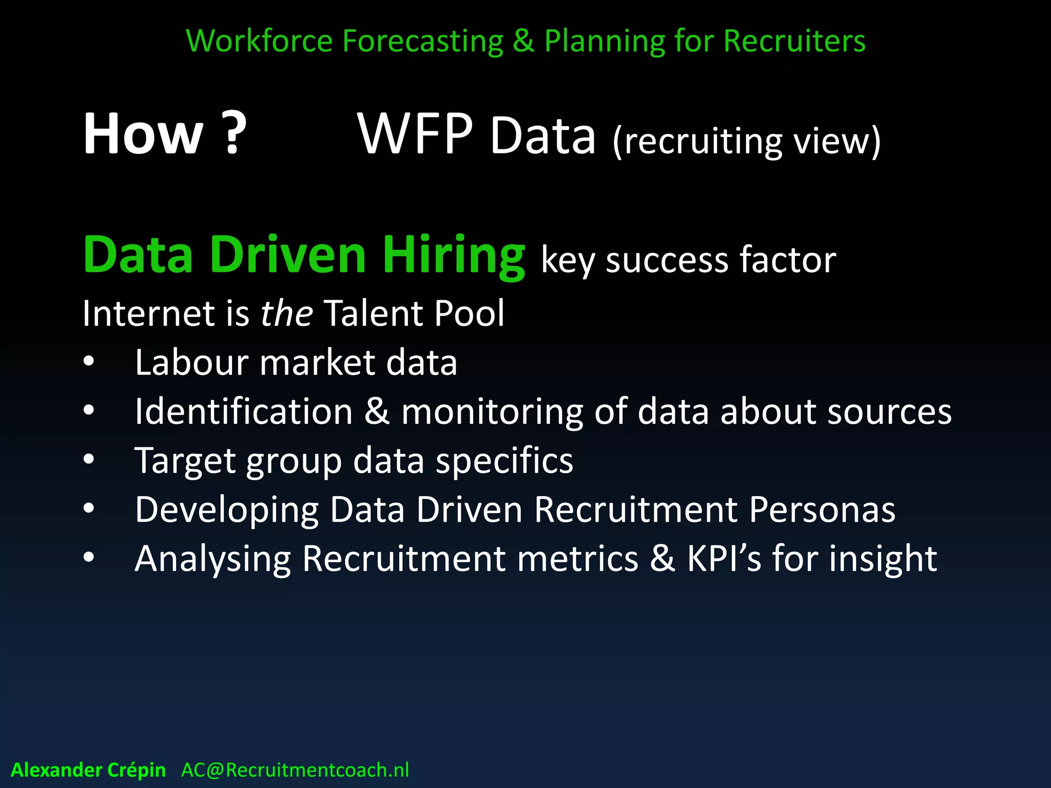 WFP Data (recruiting view)
Data Driven Hiring key success factor
Internet is the Talent Pool
• Labour market data
• Identification & monitoring of data about sources
• Target group data specifics
• Developing Data Driven Recruitment Personas
• Analysing Recruitment metrics & KPI’s for insight
Workforce Forecasting & Planning for Recruiters
Alexander Crépin AC@Recruitmentcoach.nl
 
