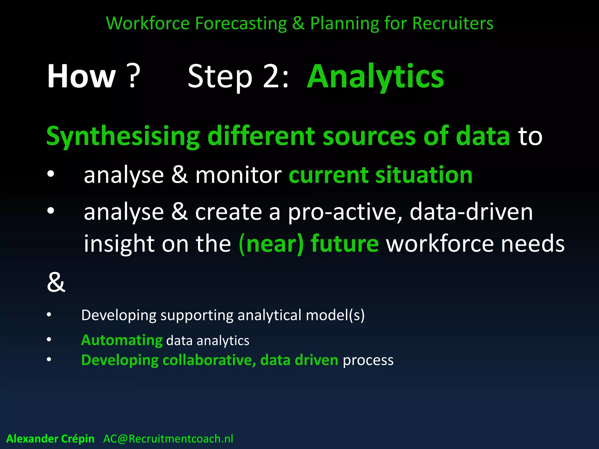 Step 2: Analytics
Synthesising different sources of data to
• analyse & monitor current situation
• analyse & create a pro-active, data-driven
insight on the (near) future workforce needs
&
• Developing supporting analytical model(s)
• Automating data analytics
• Developing collaborative, data driven process
Workforce Forecasting & Planning for Recruiters
Alexander Crépin AC@Recruitmentcoach.nl
 