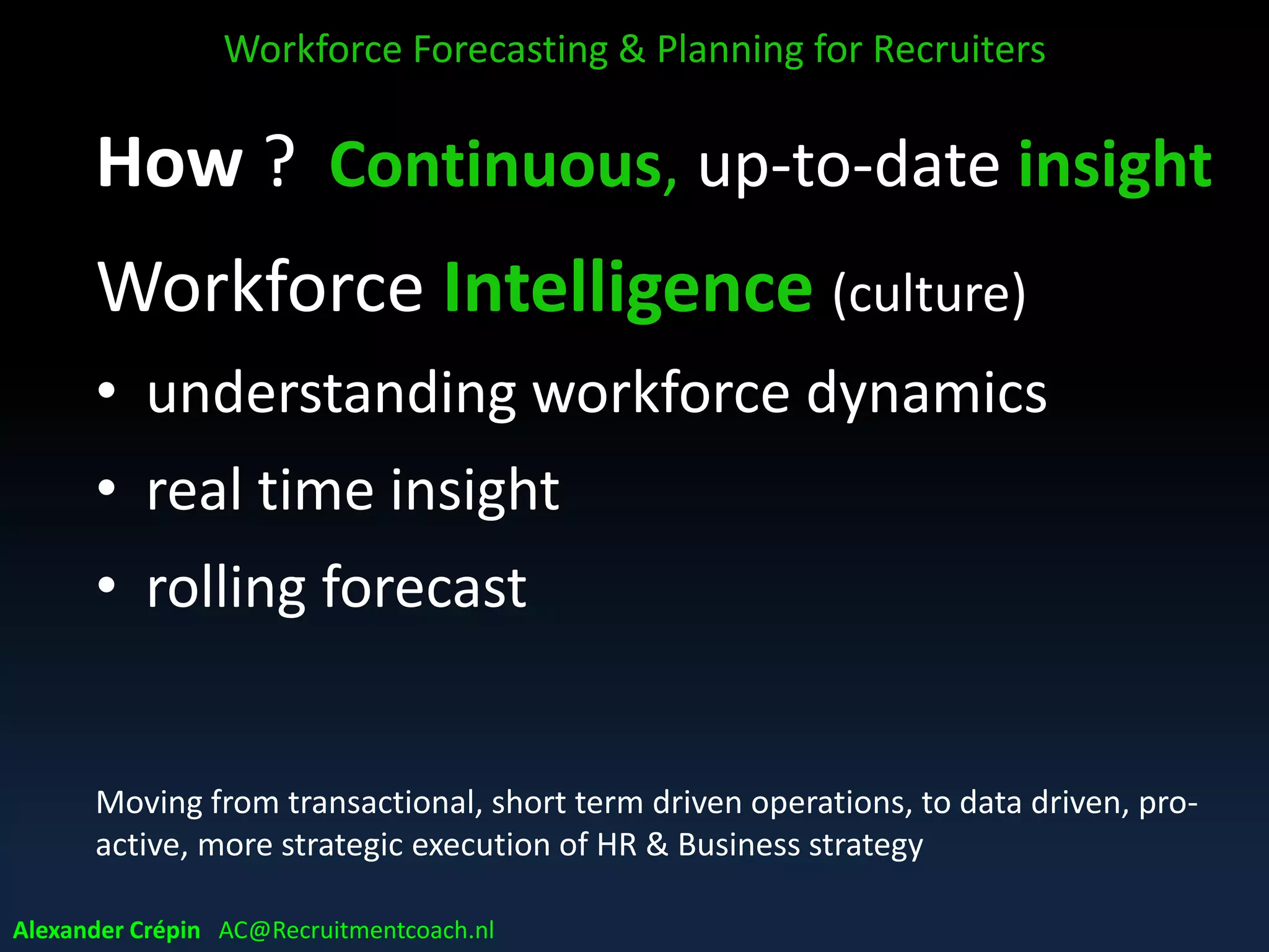 WFP
Workforce Forecasting & Planning for Recruiters
Alexander Crépin AC@Recruitmentcoach.nl
Future
Present
Past
Current WF supply
Future WF supply
Forecast WF demand
• Facts
• Patterns
• Parameters
• Demographics
• HR Policies
• HR Programs
Exploring
• Trends
• Scenarios
• Assumptions
Analysing & projecting
• Analytics
 
