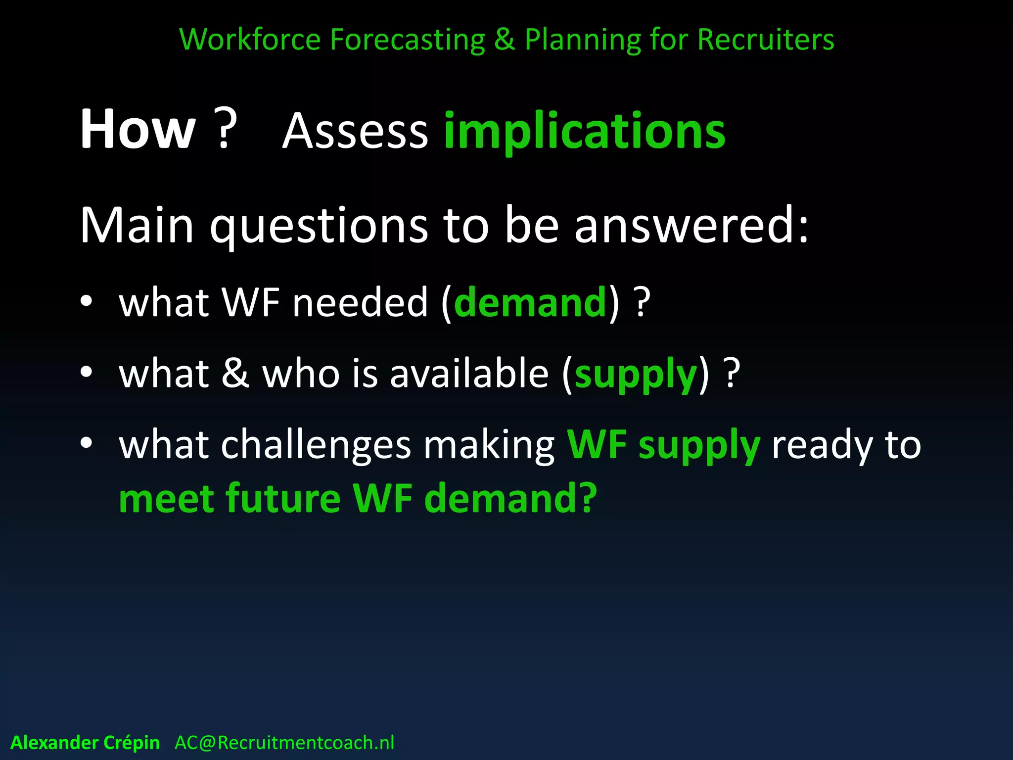 Step 3: Assess implications
Assess current, future & forecasted
workforce profiles
Comparing quantitatively (jobs / roles FTE’s)
and/or qualitatively (levels, competencies, skills)
Diagnose outcomes
Workforce Forecasting & Planning for Recruiters
Alexander Crépin AC@Recruitmentcoach.nl
 