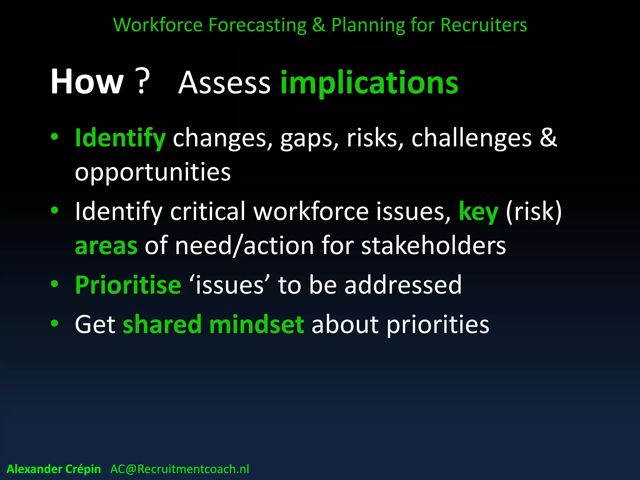 Assess implications
Main questions to be answered:
• what WF needed (demand) ?
• what & who is available (supply) ?
• what challenges making WF supply ready to
meet future WF demand ?
Workforce Forecasting & Planning for Recruiters
Alexander Crépin AC@Recruitmentcoach.nl
 