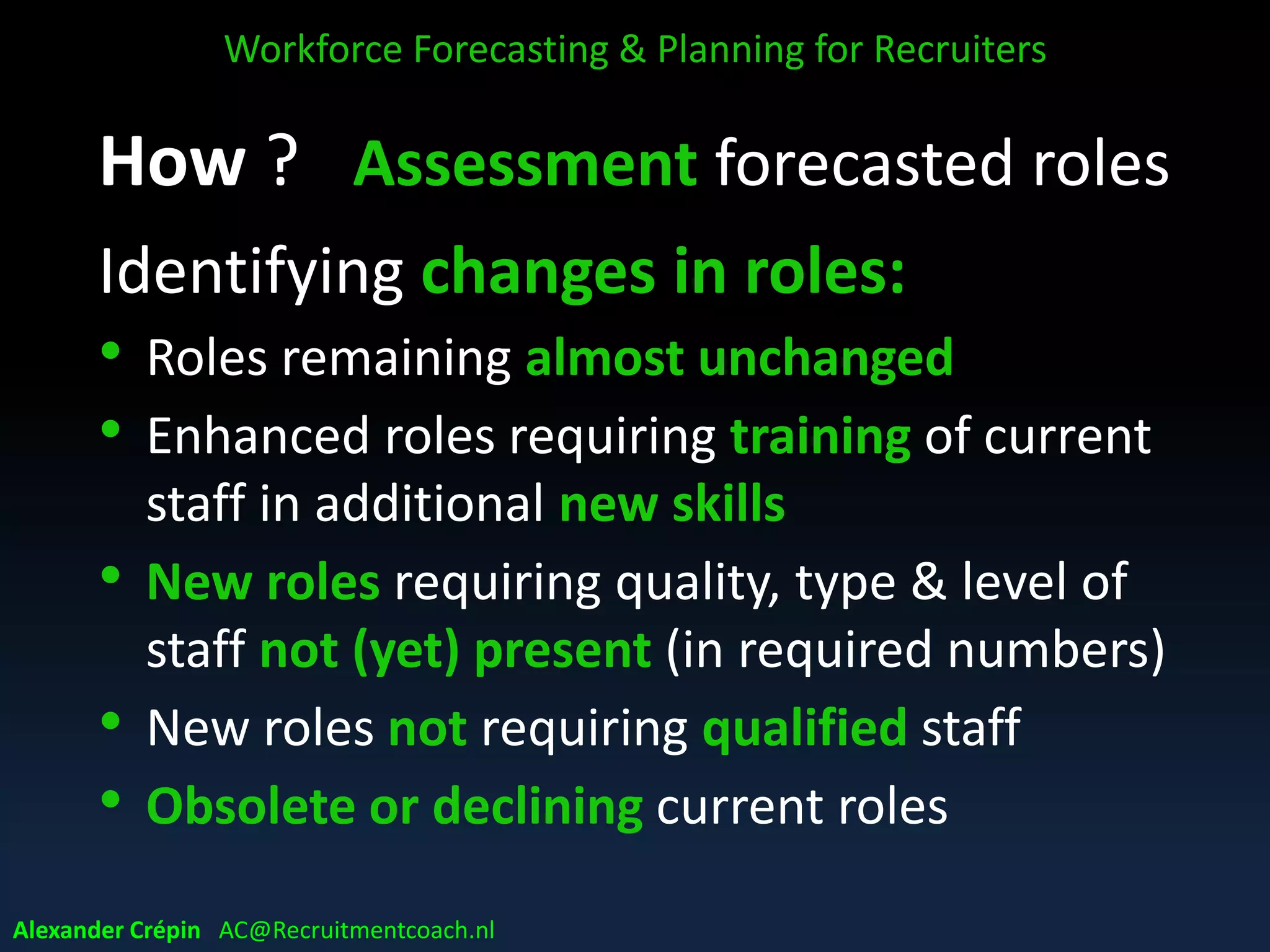 Assess implications
• Identify changes, gaps, risks, challenges &
opportunities
• Identify critical workforce issues, key (risk)
areas of need/action for stakeholders
• Prioritise ‘issues’ to be addressed
• Get shared mindset about priorities
Workforce Forecasting & Planning for Recruiters
Alexander Crépin AC@Recruitmentcoach.nl
 
