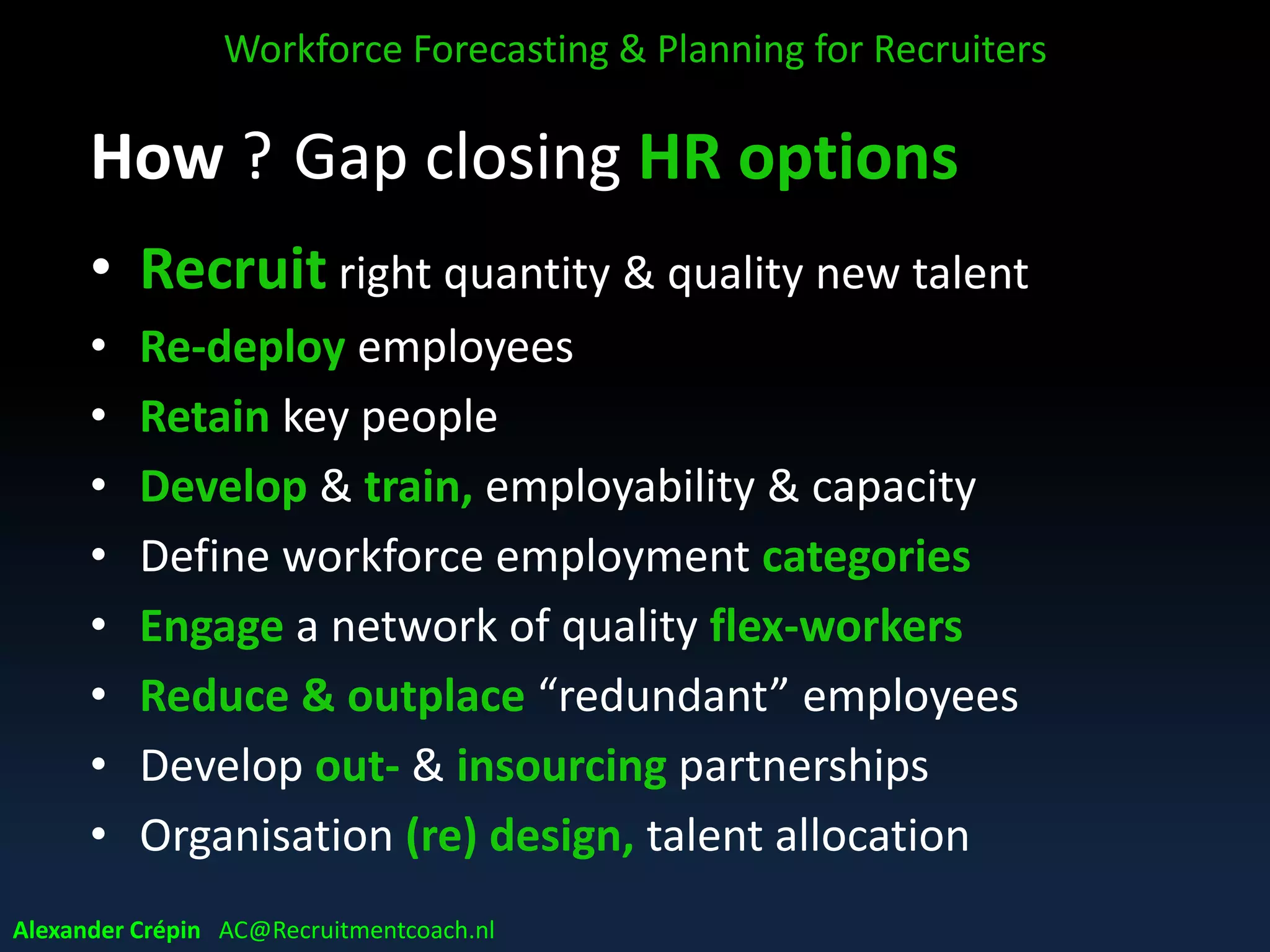 Step 4: Anticipation
Anticipation of Gap implications
• How to close gap between current & future?
• How to deal with surpluses & shortfalls?
• Develop solutions for short & (near) future
• HR strategy development & adjustment
• Review Business direction & pace adjustment
Action plan to close the Gap
Workforce Forecasting & Planning for Recruiters
Alexander Crépin AC@Recruitmentcoach.nl
 