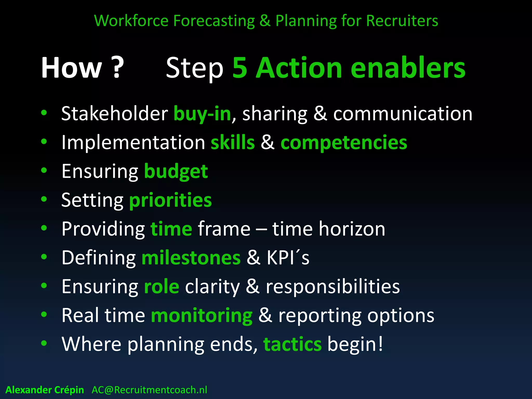 Gap Closing Matrix example
WFP GAP Analysis
Shows:
Recruiting
Hiring
Selection
Perf.
Mngmnt.
Training &
Dvlpmnt.
Retention
Replace
&
Succession
Competencies not
matching demand
Recruit
the right
Select
right
Core
Comp.
Clear?
Trainable
?
Train?
Not
Matching
No future
High Turnover
Realistic
promises
Selecting
right
Is Perf.
Feedback
OK?
Key employees
retiring soon
How hire
key
players?
How
select key
players?
Etc.
Performance not
competitive
Hiring
Quality
Selecting
Quality
New ways of
working coming
Align
recruiting
Align
Selection
Methods
Workforce Forecasting & Planning for Recruiters
Alexander Crépin AC@Recruitmentcoach.nl
 