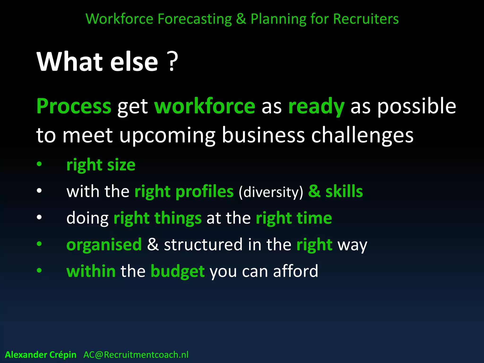What else ?
Process get workforce as ready as possible
to meet upcoming business challenges
• right size
• with the right profiles (diversity) & skills
• doing right things at the right time
• organised & structured in the right way
• within the budget you can afford
Workforce Forecasting & Planning for Recruiters
Alexander Crépin AC@Recruitmentcoach.nl
 