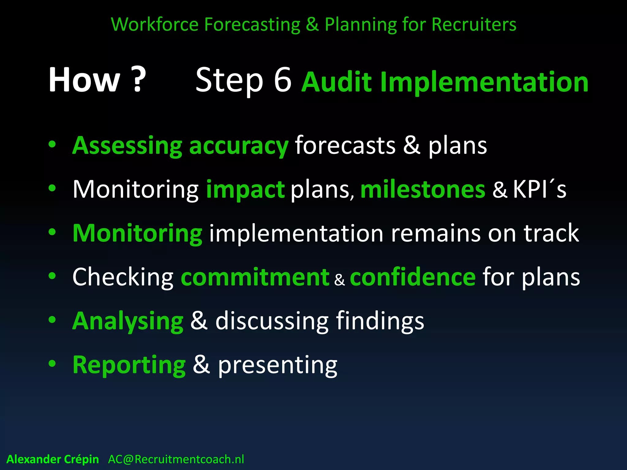 Step 5: Action enablers
• Stakeholder buy-in, sharing & communication
• Implementation skills & competencies
• Ensuring budget
• Setting priorities
• Providing time frame – time horizon
• Defining milestones & KPI´s
• Ensuring role clarity & responsibilities
• Real time monitoring & reporting options
• Where planning ends, tactics begin!
Workforce Forecasting & Planning for Recruiters
Alexander Crépin AC@Recruitmentcoach.nl
 