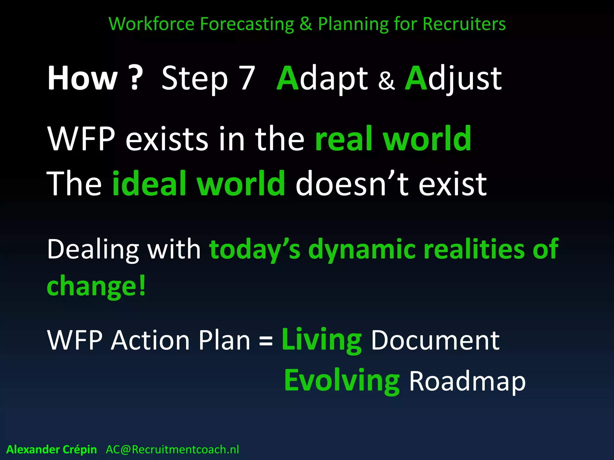 Step 6: Audit Implementation
• Assessing accuracy forecasts & plans
• Monitoring impact plans, milestones & KPI´s
• Monitoring implementation remains on track
• Checking commitment& confidence for plans
• Analysing & discussing findings
• Reporting & presenting
Workforce Forecasting & Planning for Recruiters
Alexander Crépin AC@Recruitmentcoach.nl
 