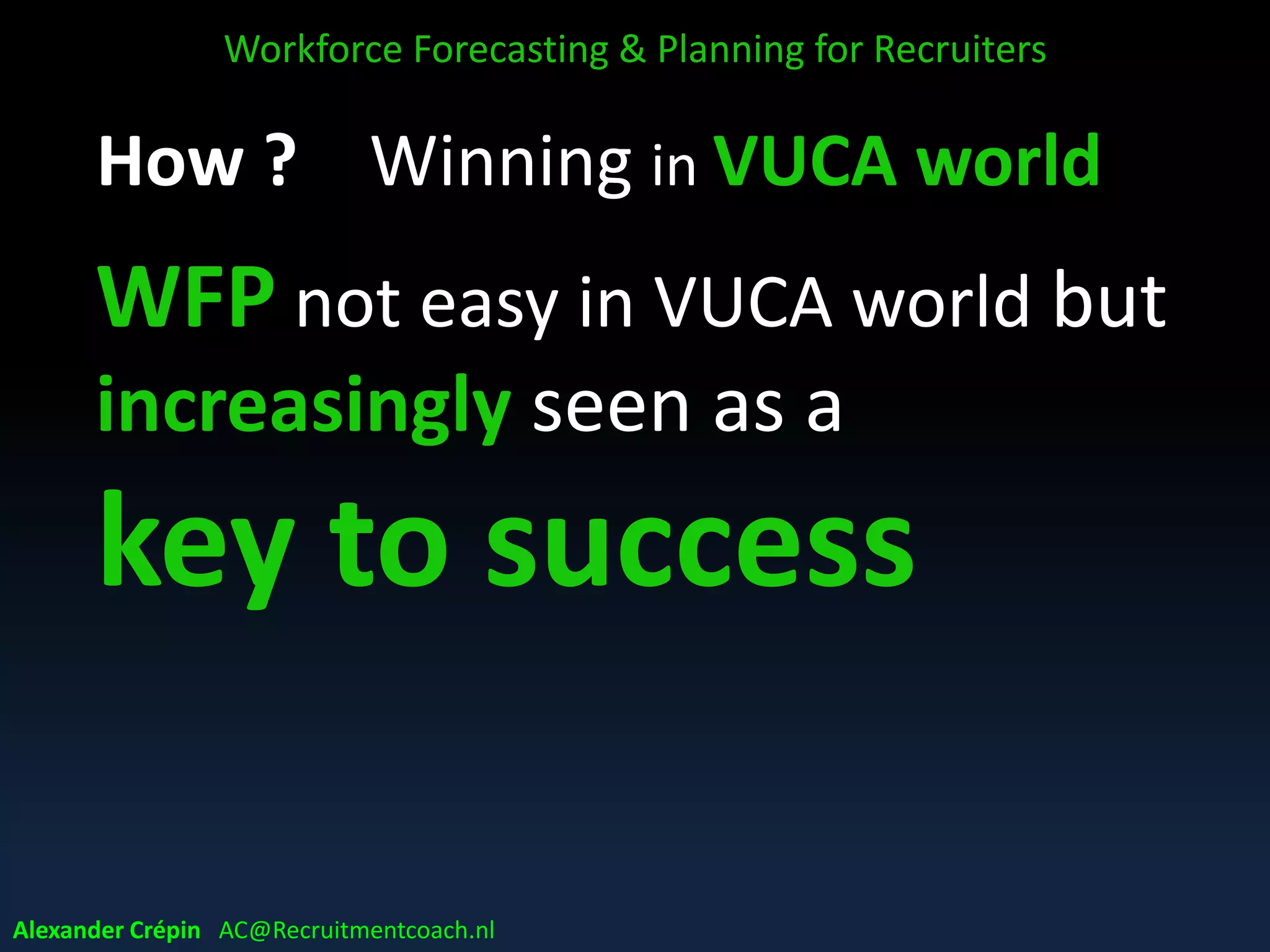 WFP in a VUCA world
Today’s business environment =
• Volatile = increasing pace or rate of change
• Uncertain = lack of predictability of future
• Complex = many interconnected parts /variables
• Ambiguous = lack of clarity meaning of trends & events
Volatile, uncertain, complex and ambiguous are closely interconnected items,
and should be seen in close relation to each other
Workforce Forecasting & Planning for Recruiters
Alexander Crépin AC@Recruitmentcoach.nl
 