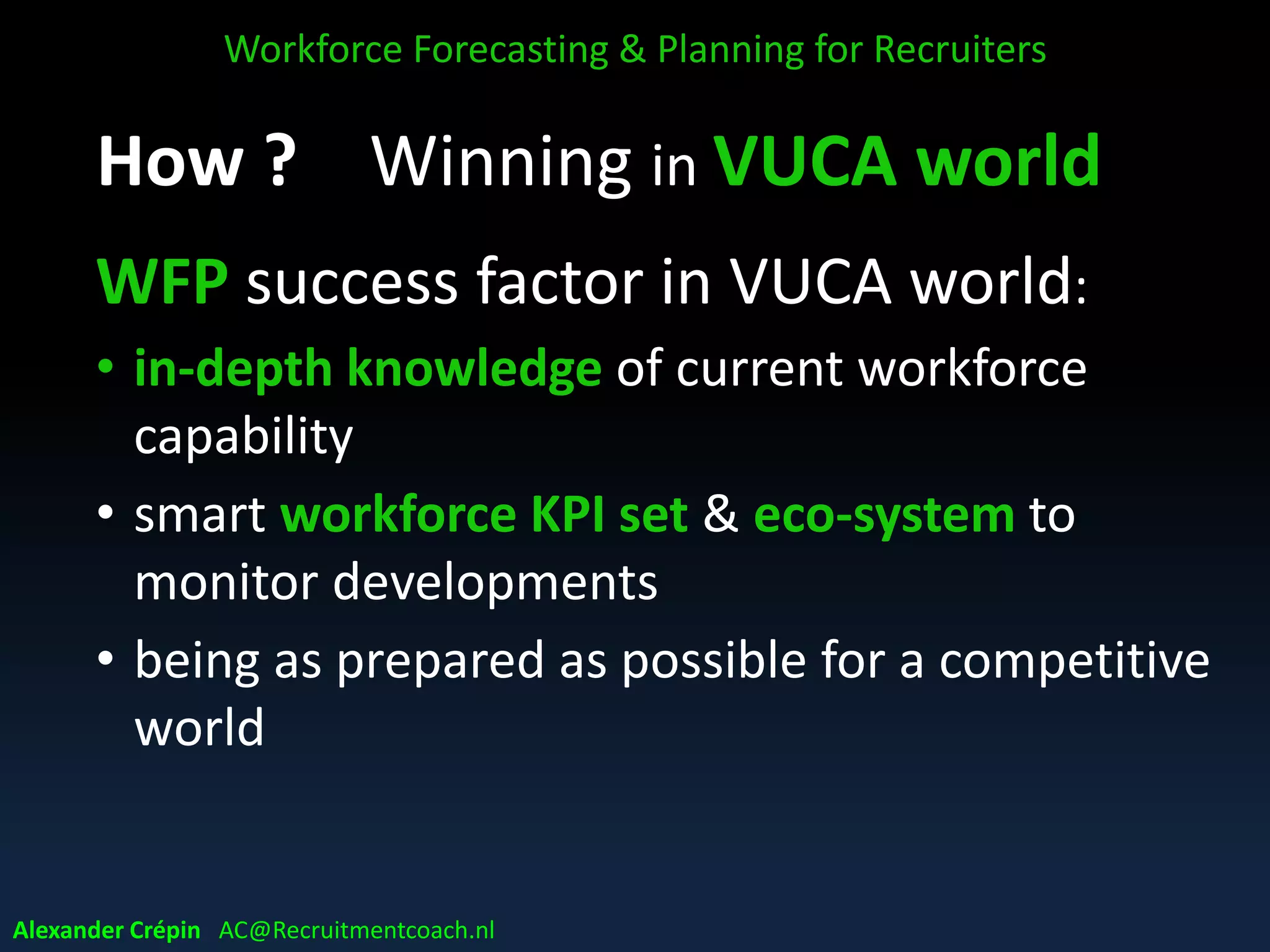 WFP VUCA dilemmas
• Can you plan anything in a VUCA world?
• Does WFP make sense when pretty unlikely that
the future will appear in projected manner?
• What practical value do forecasts have?
• How much time & effort in view of uncertainties?
• Which time horizons realistic & still add value?
• Balancing short-term shocks & long-term needs
Workforce Forecasting & Planning for Recruiters
Alexander Crépin AC@Recruitmentcoach.nl
 