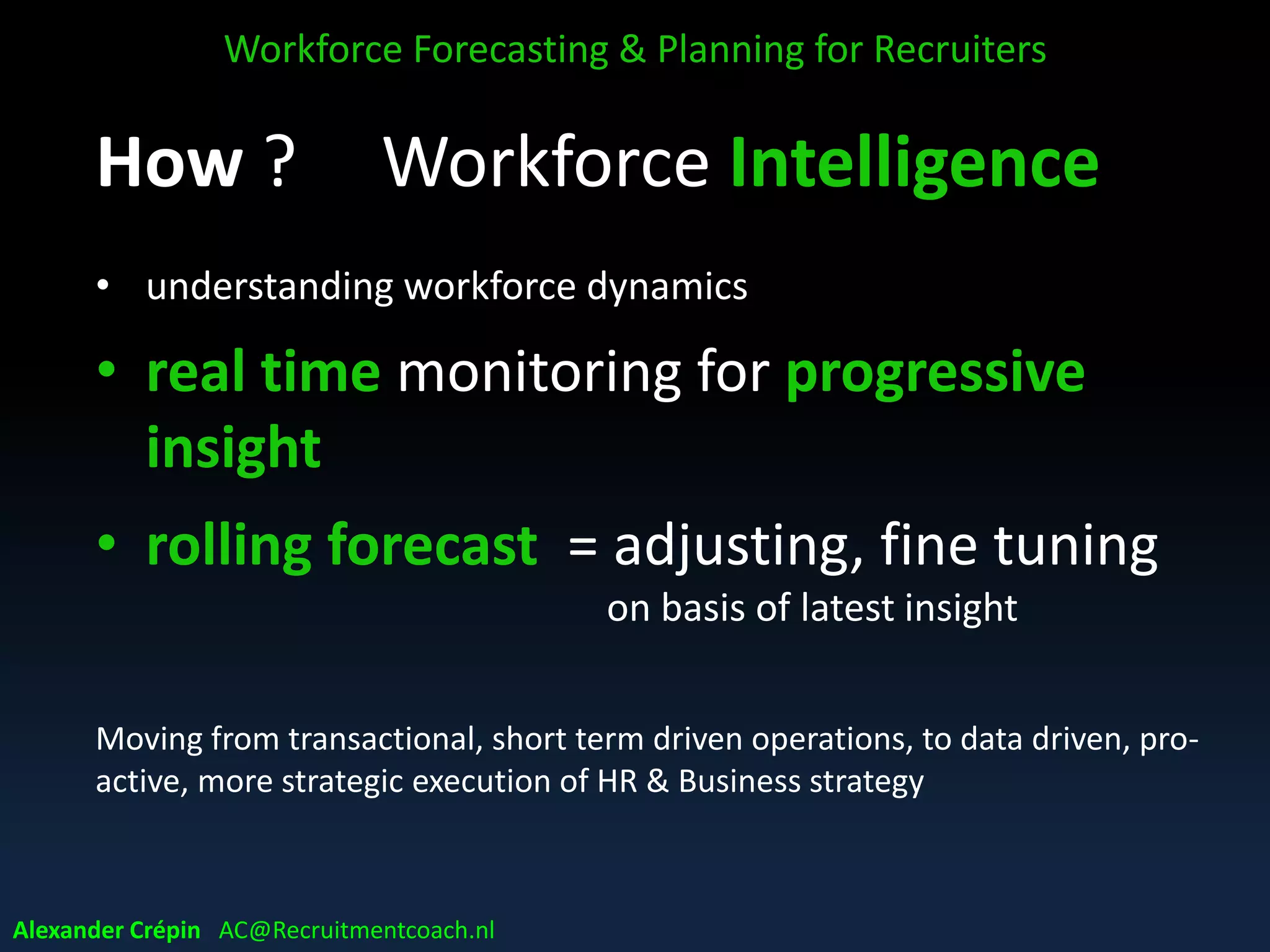 WFP & Winning in VUCA world
WFP success factor in VUCA world:
• in-depth knowledge of current workforce
capability
• smart workforce KPI set & eco-system to
monitor developments
• being as prepared as possible for a competitive
world
Workforce Forecasting & Planning for Recruiters
Alexander Crépin AC@Recruitmentcoach.nl
 