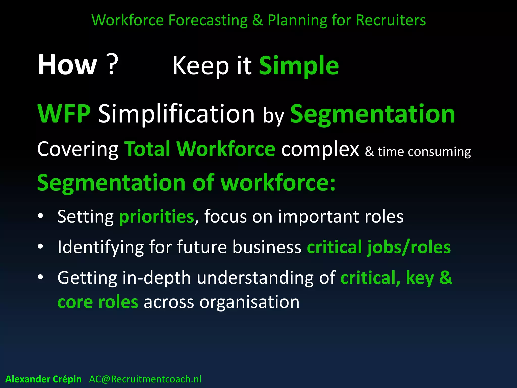 WFP in VUCA world & Agility
Building an Agile workforce
Impossible to predict the future …..
• so ensure having the right people
• demonstrating agility to deal with different
scenarios or situations (a crisis, a recovery, a building
situation, a green field, a ………. )
• ready for whatever comes in the future
Workforce Forecasting & Planning for Recruiters
Alexander Crépin AC@Recruitmentcoach.nl
 