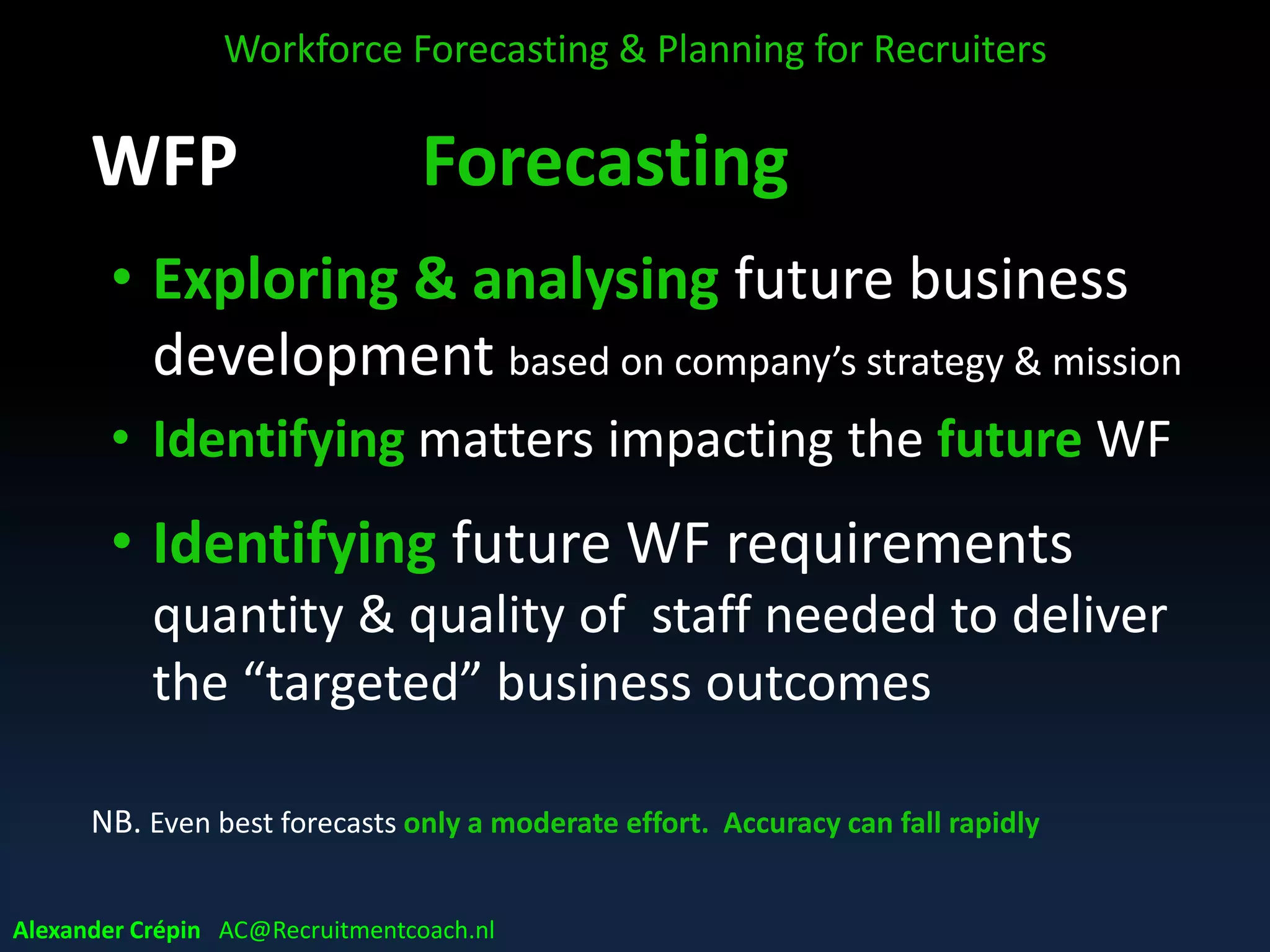 WFP Forecasting
• Exploring & analysing future business
development based on company’s strategy & mission
• Identifying matters impacting future of WF
• Identifying future WF requirements
quantity & quality of staff needed to deliver business
objectives and fulfil the business ambitions
• NB. Even best forecasts only a moderate effort. Accuracy can fall rapidly
Workforce Forecasting & Planning for Recruiters
Alexander Crépin AC@Recruitmentcoach.nl
 
