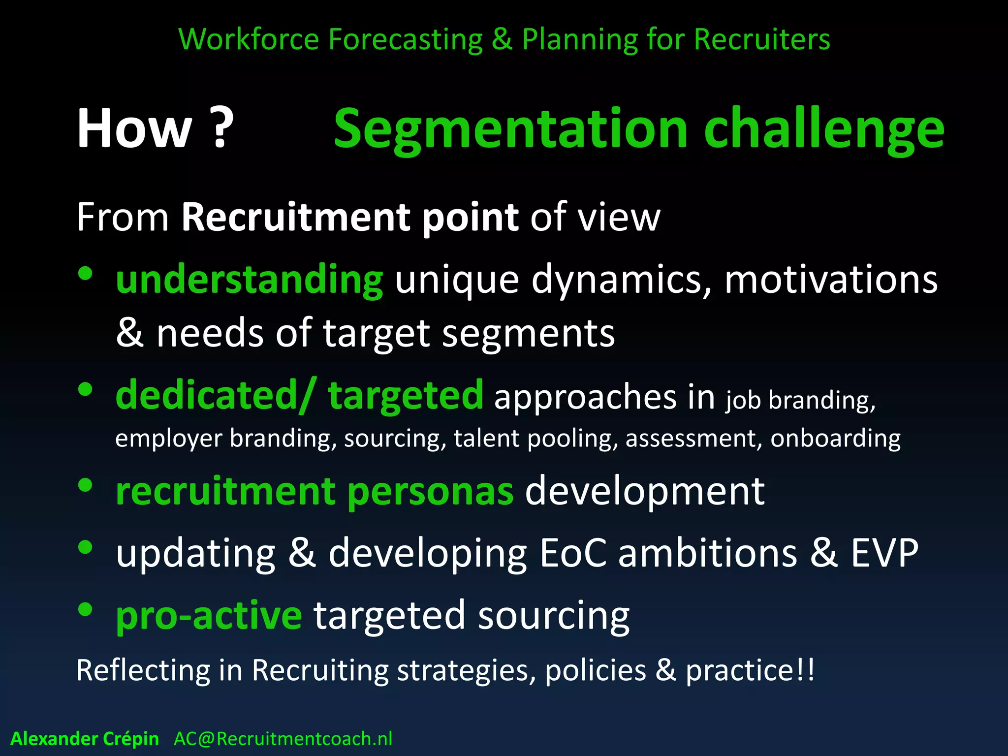 WFP: Keep it Simple
WFP Simplification by Segmentation
Covering Total Workforce complex & time consuming
Segmentation of workforce:
• Setting priorities, focus on important roles
• Identifying for future business critical jobs/roles
• Getting in-depth understanding of critical, key &
core roles across organisation
Workforce Forecasting & Planning for Recruiters
Alexander Crépin AC@Recruitmentcoach.nl
 