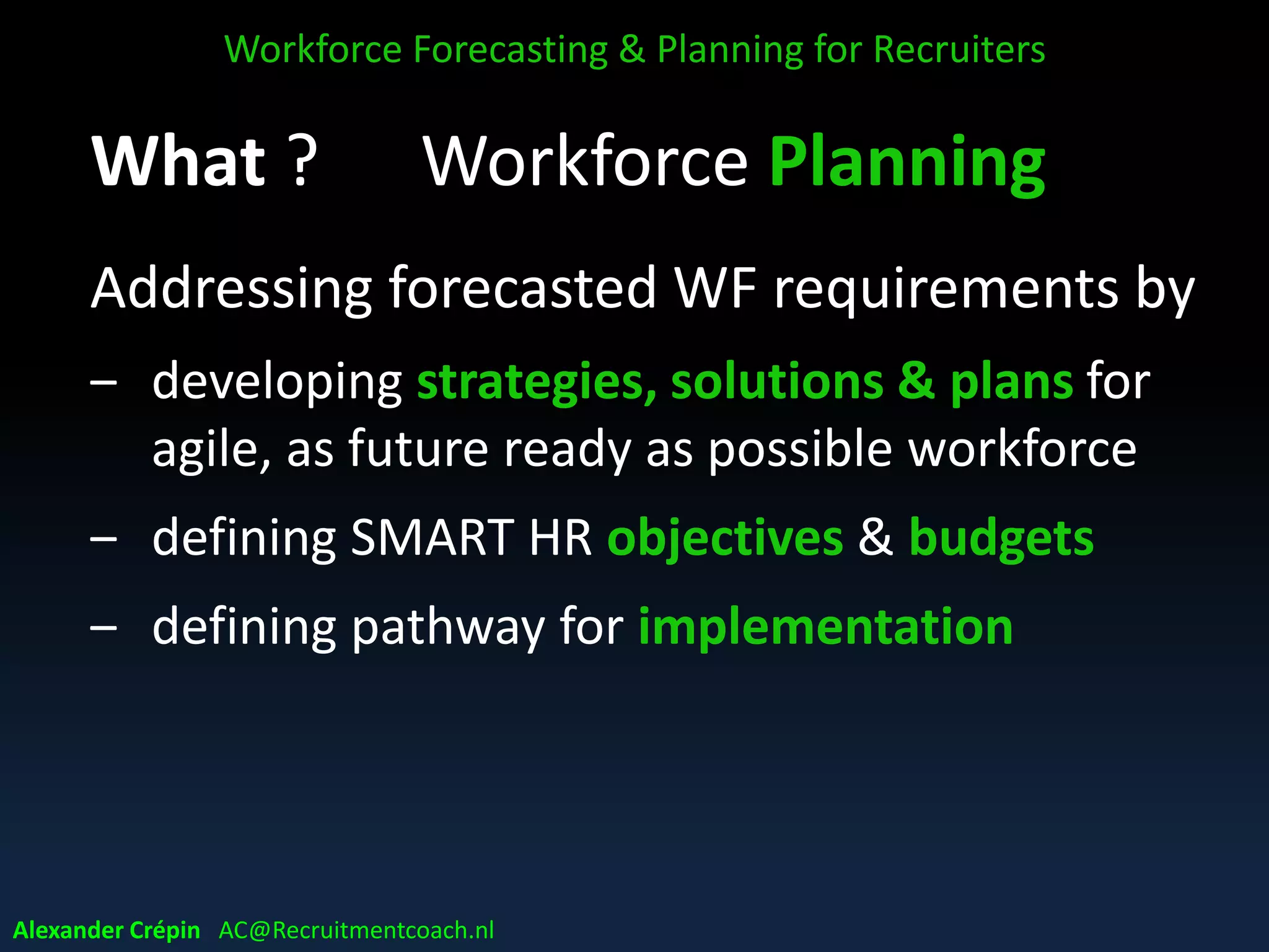 What ? Workforce Planning
Addressing forecasted WF requirements by
‒ developing strategies, solutions & plans for
agile, as future ready as possible workforce
‒ defining SMART HR objectives & budgets
‒ defining pathway for implementation
Workforce Forecasting & Planning for Recruiters
Alexander Crépin AC@Recruitmentcoach.nl
 