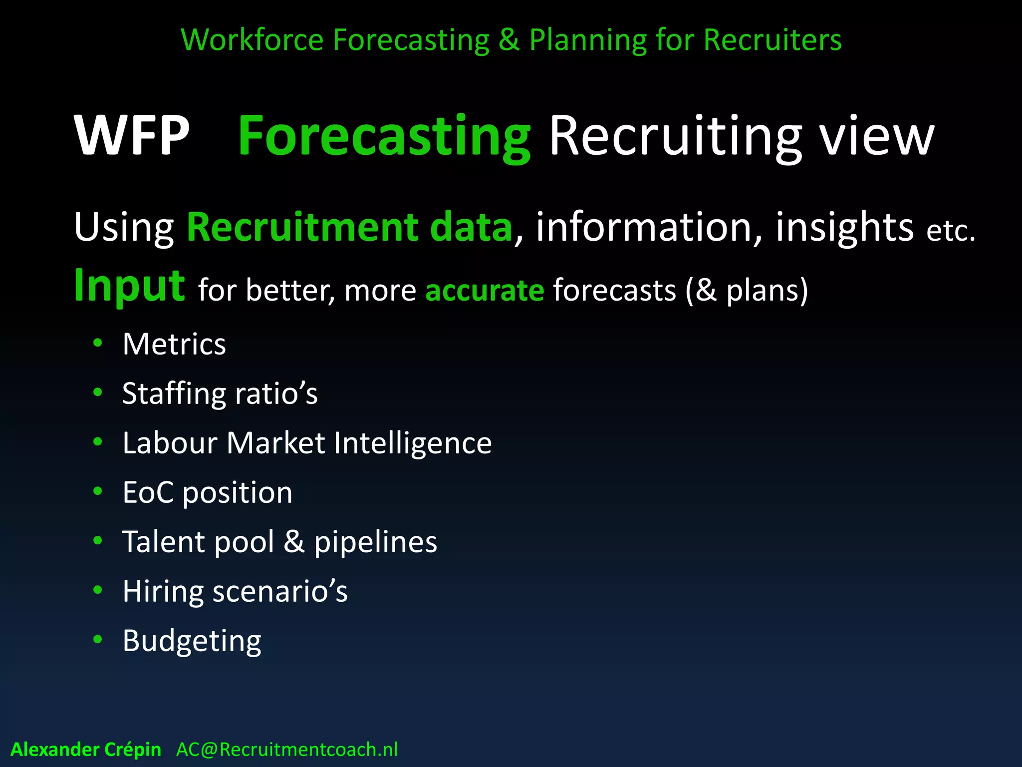 WFP Forecasting Recruiting view
Using Recruitment data, information, insights etc.
Input for better, more accurate forecasts (& plans)
• Metrics
• Staffing ratio’s
• Labour Market Intelligence
• EoC position
• Talent pool & pipelines
• Hiring scenario’s
• Budgeting
Workforce Forecasting & Planning for Recruiters
Alexander Crépin AC@Recruitmentcoach.nl
 