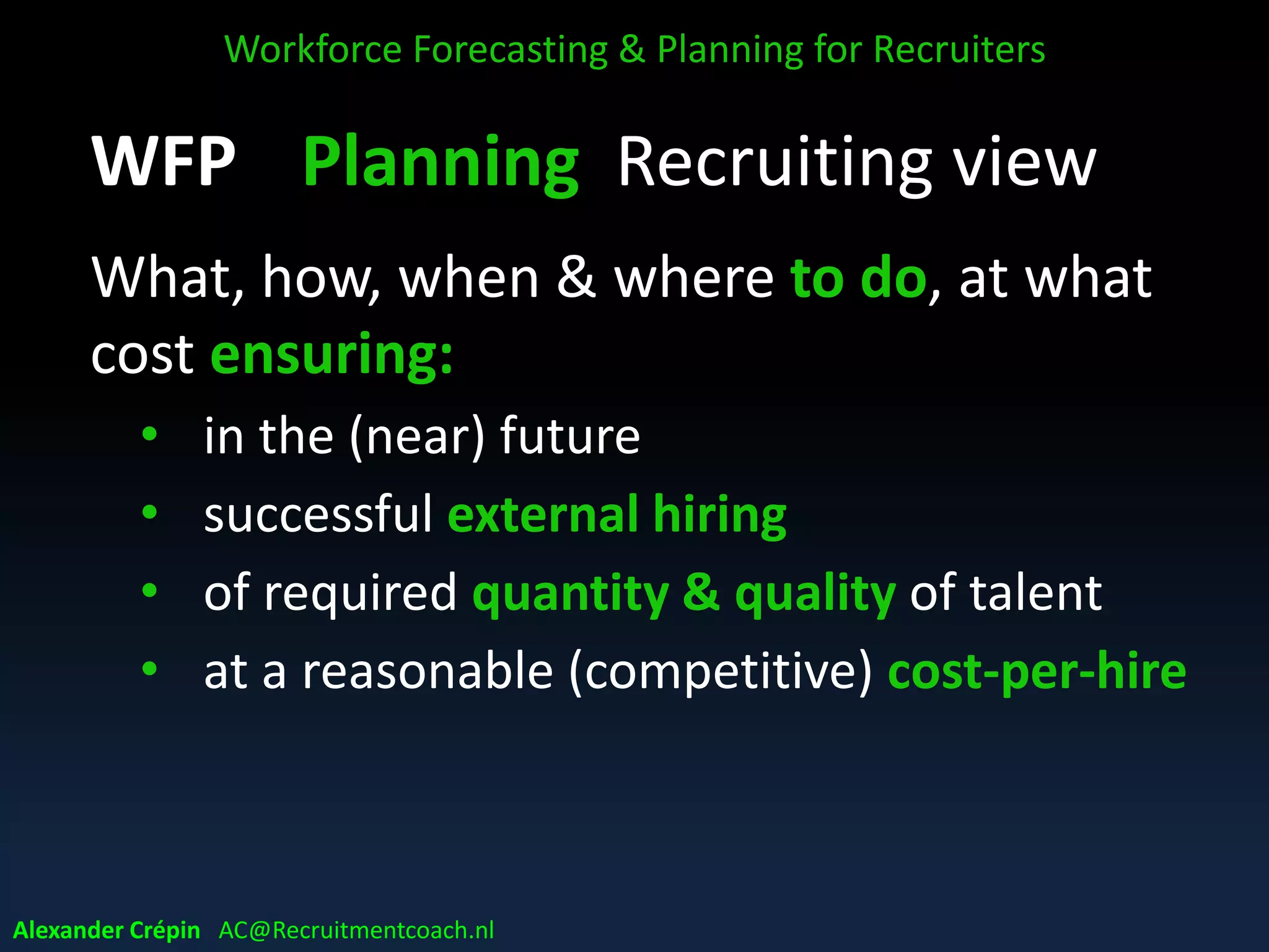 WFP Planning Recruiting view
What, how, when & where to do, at what
cost ensuring:
• in the (near) future
• successful external hiring
• of required quantity & quality of talent
• at a reasonable (competitive) cost-per-hire
Workforce Forecasting & Planning for Recruiters
Alexander Crépin AC@Recruitmentcoach.nl
 