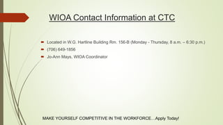 WIOA Contact Information at CTC
 Located in W.G. Hartline Building Rm. 156-B (Monday - Thursday, 8 a.m. – 6:30 p.m.)
 (706) 649-1856
 Jo-Ann Mays, WIOA Coordinator
MAKE YOURSELF COMPETITIVE IN THE WORKFORCE…Apply Today!
 
