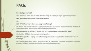 FAQs
How do I get started?
Visit the WIOA office at CTC (W.G. Hartline bldg. rm. 156-B)to begin application process.
Will WIOA allocated funds have to be repaid?
No.
Will WIOA fund more than one program of study?
No. WIOA only assists with one (1) program of study. Your choice is documented at the time of
intake/application, and on your Individual Employment Plan.
How do I apply for WIOA if I do not live in a county listed in the service area?
Contact the GDOL in the county in which you live.
Will WIOA pay for a laptop and other computer related supplies for me to use while in
training?
No. The following items are not provided by WIOA: computers, computer equipment, computer
program software, peripherals, electronic and wireless equipment.
 