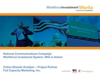National Communications CampaignWorkforce Investment System: WIA in Action Celina Shands Gradijan – Project PartnerFull Capacity Marketing, Inc. 