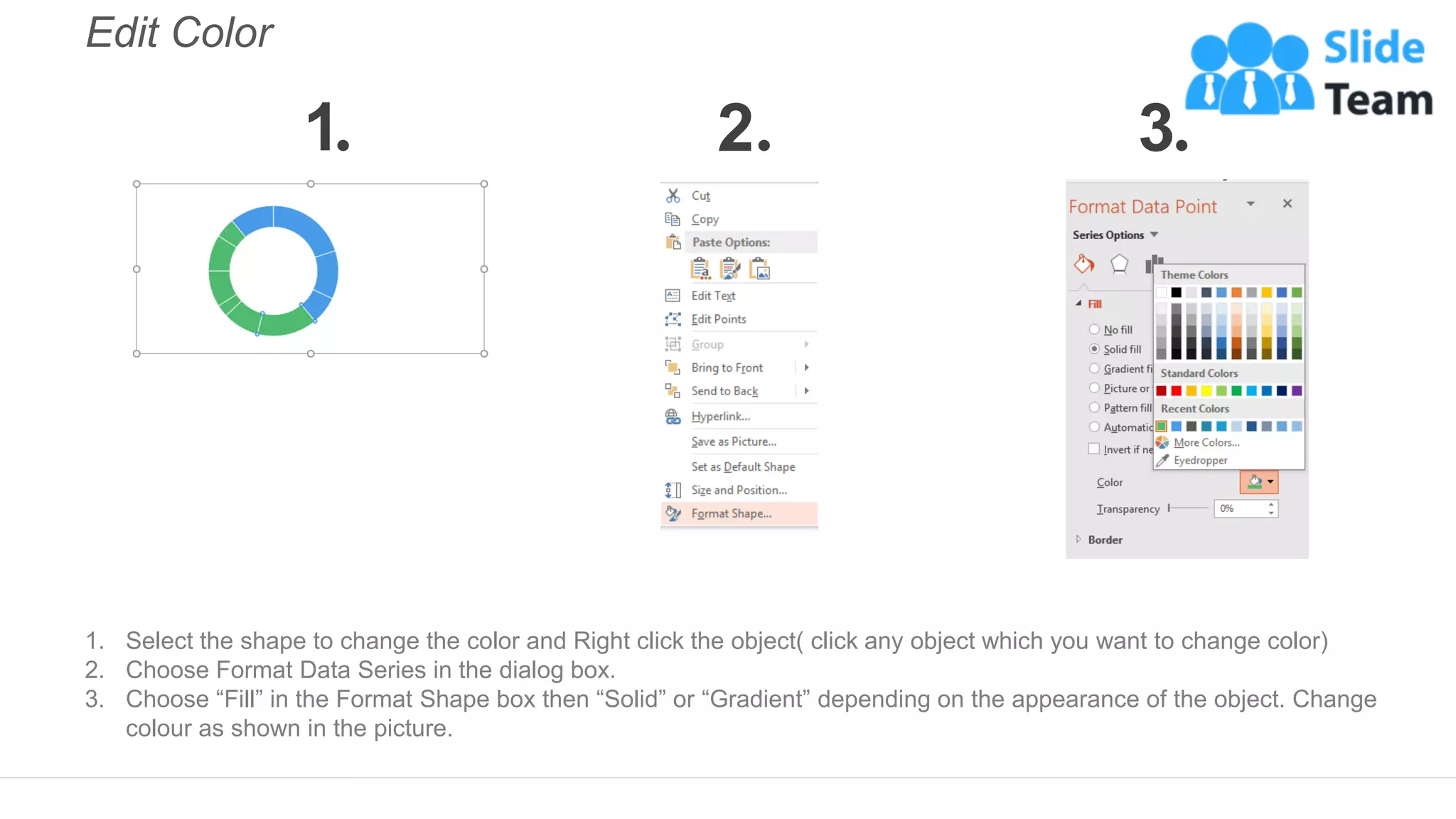 Edit Color
1. Select the shape to change the color and Right click the object( click any object which you want to change color)
2. Choose Format Data Series in the dialog box.
3. Choose “Fill” in the Format Shape box then “Solid” or “Gradient” depending on the appearance of the object. Change
colour as shown in the picture.
1 2 3