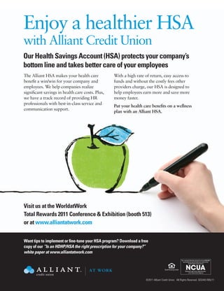 Enjoy a healthier HSA
          with Alliant Credit Union
          Our Health Savings Account (HSA) protects your company’s
          bottom line and takes better care of your employees
          The Alliant HSA makes your health care            With a high rate of return, easy access to
          benefit a win/win for your company and            funds and without the costly fees other
          employees. We help companies realize              providers charge, our HSA is designed to
          significant savings in health care costs. Plus,   help employees earn more and save more
          we have a track record of providing HR            money faster.
          professionals with best-in-class service and
                                                            Put your health care benefits on a wellness
          communication support.
                                                            plan with an Alliant HSA.




AT WORK             AT WORK               AT WORK           AT WORK




                                                                                           Your savings federally insured to at least $250,000                   Your savings federally insured to at leas

          Visit us at the WorldatWork AT WORK                                                and backed by the full faith and credit of the
                                                                                                      United States Government
                                                                                                                                                                   and backed by the full faith and credi
                                                                                                                                                                            United States Government




          Total Rewards 2011 Conference & Exhibition (booth 513)                                 National Credit Union Administration,
                                                                                                      a U.S. Government Agency
                                                                                                                                                                       National Credit Union Administrati
                                                                                                                                                                            a U.S. Government Agency




          or at www.alliantatwork.com

                                                AT WORK
                                                                                                                             Your savings federally insured to at least $250,000
                                                                                                                               and backed by the full faith and credit of the

          Want tips to implement or fine-tune your HSA program? Download a free                                                         United States Government



          copy of our “Is an HDHP/HSA the right prescription for your company?”                                                     National Credit Union Administration,
                                                                                                                                         a U.S. Government Agency

          white paper at www.alliantatwork.com
                                                                                                                             Your savings federally insured to at least $250,000
                                                                                                                               and backed by the full faith and credit of the
                                                                                                                                        United States Government




                                                AT WORK                                                                             National Credit Union Administration,
                                                                                                                                         a U.S. Government Agency



                                                                             ©2011 Alliant Credit Union. All Rights Reserved. SEG442-R05/11
 