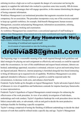 enlisting involves a high cost as well as expands the danger of a newcomer not having the
capacity to supplant the individual who worked in a position some time recently. HR divisions
endeavour to offer advantages that will engage specialists, in this manner diminishing the danger
of losing corporate information.
Workforce Management is an institutional procedure that augments execution levels and
competency for an association. The procedure incorporates every one of the exercises expected
to keep up a gainful workforce, for example, field benefit Management, human resource
Management, execution and preparing Management, information accumulation, enlisting,
planning, anticipating, booking and examination.
As workforce Management has created from a conventional approach of staff booking to
enhance time Management, it has turned out to be more coordinated and request arranged to
streamline the planning of staff. Other than the two center parts of interest introduction and
improvement, workforce Management may likewise fuse:
• forecasting of workload and required staff
• involvement of representatives into the booking procedure
• management of working circumstances and records
• analysis and observing of the whole procedure.
The beginning stage is a reasonable meaning of the work required through built guidelines and
ideal strategies for playing out each assignment as effectively and securely as could be expected
under the circumstances. In view of this establishment and request based estimates, laborers are
booked, undertakings appointed, execution is estimated, criticism is given and motivating forces
are figured and paid. Moreover, internet preparing is furnished alongside boss based instructing
to bring all labourers up to required levels of capability. Workforce Management is an entire
approach intended to influence a workforce as gainful as could be expected under the
circumstances, to decrease work costs, and enhance client benefit
Frederick Taylor builds up his thoughts on logical Management. Taylor advocates logical choice
of labourers in view of capabilities and furthermore contends for impetus based pay frameworks
to rouse representatives.
Frederick Taylor's hypothesis of logical Management created strategies for enhancing the
effectiveness of the work procedure. In view of an orderly investigation of individuals,
undertakings and work conduct, Taylor's hypothesis bankrupt the work procedure down into the
littlest conceivable units, or sub-errands, with an end goal to decide the most productive
technique feasible for finishing a specific occupation.
Taylor's strategy comprised of testing the finishing of different undertakings to decide the ideal
measure of work that could be refined inside a specific day and age. Taylor's Management
 