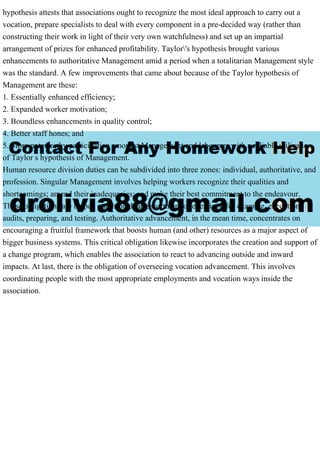 hypothesis attests that associations ought to recognize the most ideal approach to carry out a
vocation, prepare specialists to deal with every component in a pre-decided way (rather than
constructing their work in light of their very own watchfulness) and set up an impartial
arrangement of prizes for enhanced profitability. Taylor's hypothesis brought various
enhancements to authoritative Management amid a period when a totalitarian Management style
was the standard. A few improvements that came about because of the Taylor hypothesis of
Management are these:
1. Essentially enhanced efficiency;
2. Expanded worker motivation;
3. Boundless enhancements in quality control;
4. Better staff hones; and
5. More noteworthy participation amongst Management and labourers with a reliable utilization
of Taylor s hypothesis of Management.
Human resource division duties can be subdivided into three zones: individual, authoritative, and
profession. Singular Management involves helping workers recognize their qualities and
shortcomings; amend their inadequacies; and make their best commitment to the endeavour.
These obligations are helped out through an assortment of exercises, for example, execution
audits, preparing, and testing. Authoritative advancement, in the mean time, concentrates on
encouraging a fruitful framework that boosts human (and other) resources as a major aspect of
bigger business systems. This critical obligation likewise incorporates the creation and support of
a change program, which enables the association to react to advancing outside and inward
impacts. At last, there is the obligation of overseeing vocation advancement. This involves
coordinating people with the most appropriate employments and vocation ways inside the
association.
 