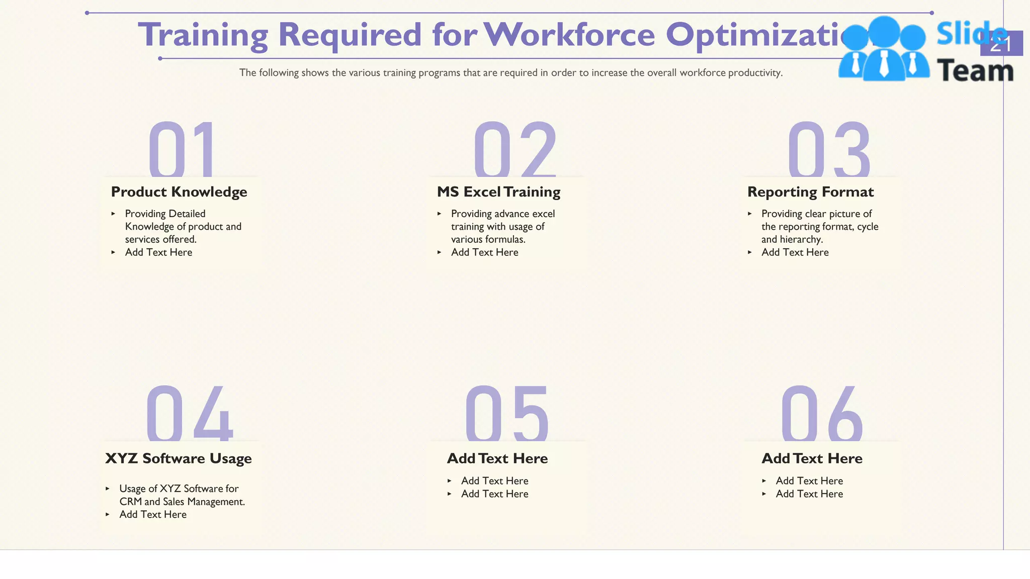 Training Required for Workforce Optimization 21
The following shows the various training programs that are required in order to increase the overall workforce productivity.
01 02 03
04 05 06
Product Knowledge MS ExcelTraining Reporting Format
XYZ Software Usage
‣ Providing Detailed
Knowledge of product and
services offered.
‣ Add Text Here
‣ Providing advance excel
training with usage of
various formulas.
‣ Add Text Here
‣ Providing clear picture of
the reporting format, cycle
and hierarchy.
‣ Add Text Here
‣ Usage of XYZ Software for
CRM and Sales Management.
‣ Add Text Here
AddText Here
‣ Add Text Here
‣ Add Text Here
AddText Here
‣ Add Text Here
‣ Add Text Here
This slide is 100% editable. Adapt it to your needs and capture your audience's attention.
 