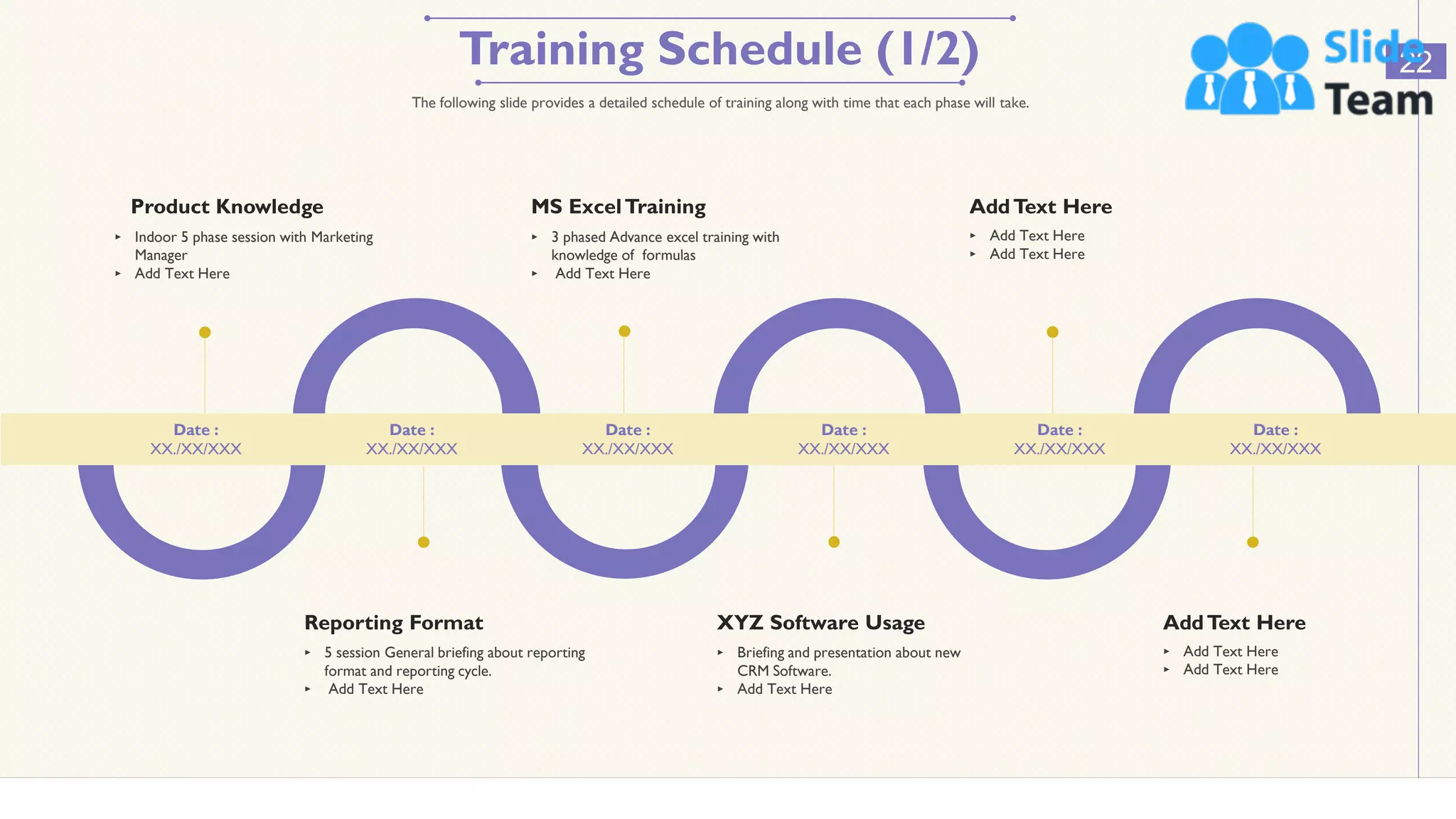 Training Schedule (1/2) 22
The following slide provides a detailed schedule of training along with time that each phase will take.
Product Knowledge
‣ Indoor 5 phase session with Marketing
Manager
‣ Add Text Here
MS ExcelTraining
‣ 3 phased Advance excel training with
knowledge of formulas
‣ Add Text Here
AddText Here
‣ Add Text Here
‣ Add Text Here
Reporting Format
‣ 5 session General briefing about reporting
format and reporting cycle.
‣ Add Text Here
XYZ Software Usage
‣ Briefing and presentation about new
CRM Software.
‣ Add Text Here
AddText Here
‣ Add Text Here
‣ Add Text Here
Date :
XX./XX/XXX
Date :
XX./XX/XXX
Date :
XX./XX/XXX
Date :
XX./XX/XXX
Date :
XX./XX/XXX
Date :
XX./XX/XXX
This slide is 100% editable. Adapt it to your needs and capture your audience's attention.
 