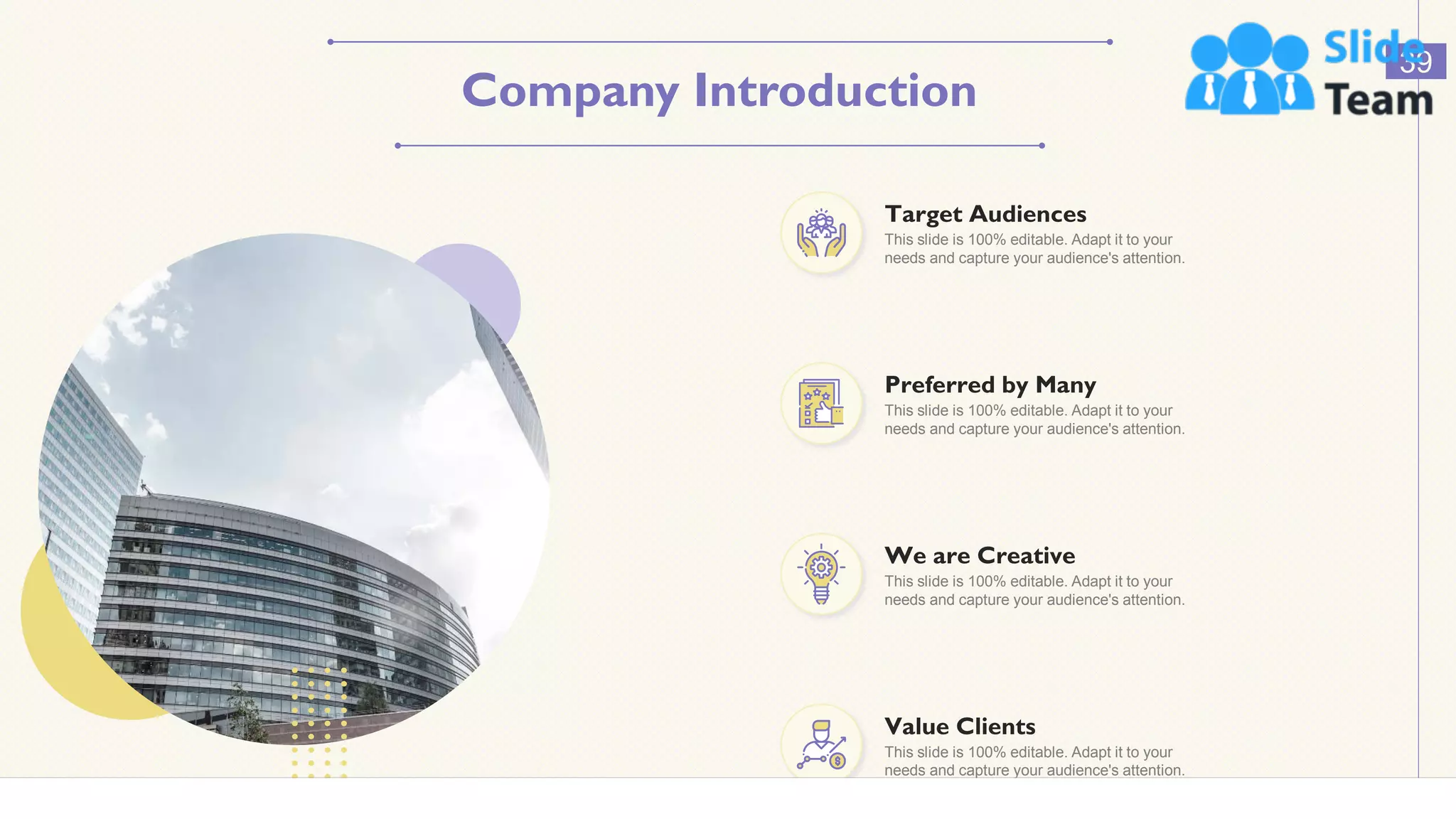 Company Introduction
39
This slide is 100% editable. Adapt it to your
needs and capture your audience's attention.
Value Clients
This slide is 100% editable. Adapt it to your
needs and capture your audience's attention.
Target Audiences
This slide is 100% editable. Adapt it to your
needs and capture your audience's attention.
Preferred by Many
This slide is 100% editable. Adapt it to your
needs and capture your audience's attention.
We are Creative
 