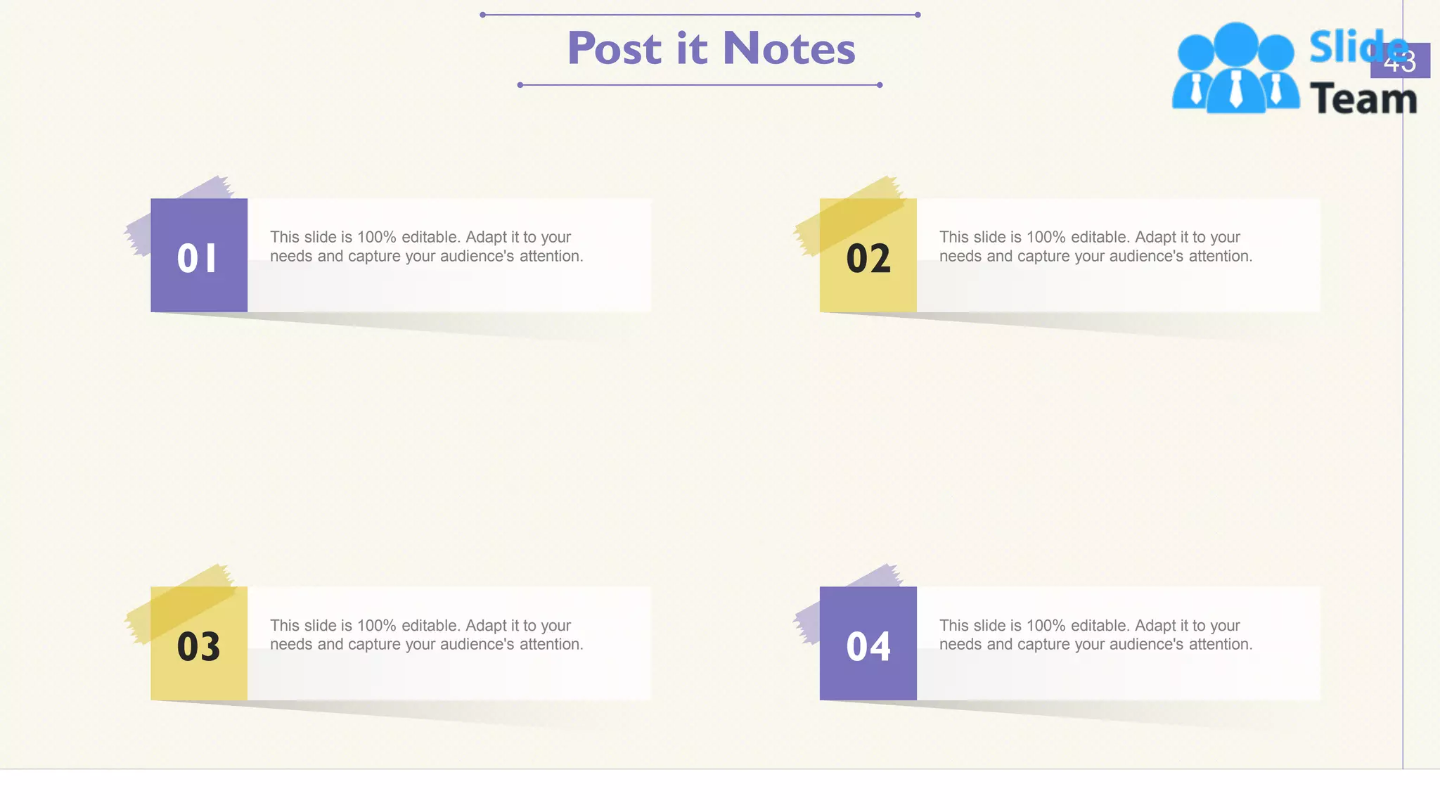 Post it Notes 43
01
This slide is 100% editable. Adapt it to your
needs and capture your audience's attention.
03
This slide is 100% editable. Adapt it to your
needs and capture your audience's attention.
02
This slide is 100% editable. Adapt it to your
needs and capture your audience's attention.
04
This slide is 100% editable. Adapt it to your
needs and capture your audience's attention.
 