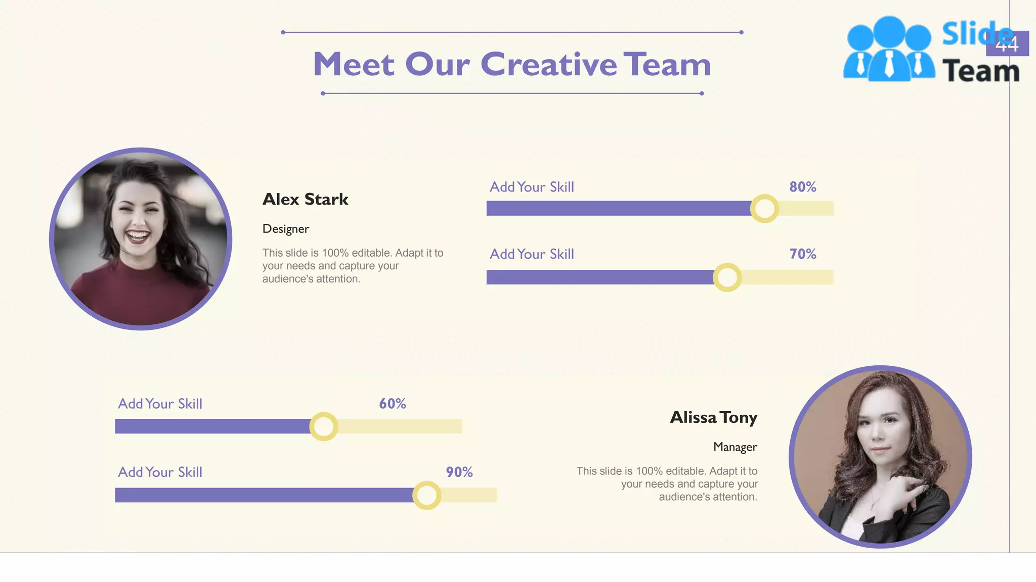 AddYour Skill 70%
AddYour Skill 80%
Alex Stark
Designer
This slide is 100% editable. Adapt it to
your needs and capture your
audience's attention.
AddYour Skill 60%
AlissaTony
Manager
This slide is 100% editable. Adapt it to
your needs and capture your
audience's attention.
AddYour Skill 90%
44
Meet Our CreativeTeam
 