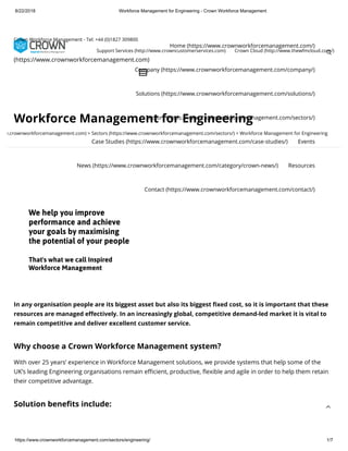 8/22/2018 Workforce Management for Engineering - Crown Workforce Management
https://www.crownworkforcemanagement.com/sectors/engineering/ 1/7
Workforce Management for Engineering
w.crownworkforcemanagement.com) > Sectors (https://www.crownworkforcemanagement.com/sectors/) > Workforce Management for Engineering
In any organisation people are its biggest asset but also its biggest xed cost, so it is important that these
resources are managed e ectively. In an increasingly global, competitive demand-led market it is vital to
remain competitive and deliver excellent customer service.
Why choose a Crown Workforce Management system?
With over 25 years’ experience in Workforce Management solutions, we provide systems that help some of the
UK’s leading Engineering organisations remain e cient, productive, exible and agile in order to help them retain
their competitive advantage.
Solution bene ts include:
We help you improve
performance and achieve
your goals by maximising
the potential of your people
That's what we call Inspired
Workforce Management
Home (https://www.crownworkforcemanagement.com/)
Company (https://www.crownworkforcemanagement.com/company/)
Solutions (https://www.crownworkforcemanagement.com/solutions/)
Sectors (https://www.crownworkforcemanagement.com/sectors/)
Case Studies (https://www.crownworkforcemanagement.com/case-studies/) Events
News (https://www.crownworkforcemanagement.com/category/crown-news/) Resources
Contact (https://www.crownworkforcemanagement.com/contact/)

(https://www.crownworkforcemanagement.com)
🔎
Crown Workforce Management - Tel: +44 (0)1827 309800
Support Services (http://www.crowncustomerservices.com) Crown Cloud (http://www.thewfmcloud.com/)

 