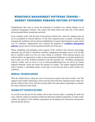 Workforce ManageMent SoftWare VendorS –
     Market triggered deMandS inciting attention

Establishments that want to extract the potentials of workforce are making diligent use of
workforce management software. The sources that build robust tools take note of the market
driven demands before introducing such tools.

Every company works with the goal of increasing its bottom line, where the company goes all
out to accomplish its desired objective. As the most important point to ponder, investing and
managing the workforce seem to push an establishment to concoct ideal strategies to gain control
over its workforce. Organizations have realized the potential of workforce management
software, and are keen to extract maximum benefits out of this tool.

Where scheduling, and managing various aspects of the workforce have become increasingly
important, the tool built to streamline workforce management procedures proves to be an able
ally to establish control over the core areas related to workforce. With enticing features, the
software allows an organization to plan, to meet unexpected challenges, to increase productivity
and to make use of the workforce potential in the best possible way. Workforce management
software vendors who are keen as ever to build groundbreaking tools are driven by market
triggered demands, which also attract the attention of vendors. The market triggered demands
tend to produce a resounding impact on the type of tool that gets built to gain control over
workforce.

Mobile technologieS
With the mobile devices ruling the roost in the present scenario, the need to build a tool that
supports many mobile technologies seems to be the need of the hour. Reputed sources make sure
that the software falls in line with the evolving tablet and smart phone technologies to enhance
the value of the tool on the whole.

USability expectationS
As several novel devices hit the market, and as these devices make a smashing hit amid end
users, software vendors are pushed to build tools that meet usability expectations. In other words,
vendors are pushed to meet usability expectations by developing user interactions and gestures
that suit specific devices.
 