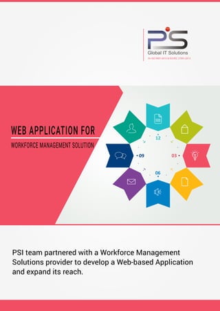 12
06
09 03
WEB APPLICATION FOR
WORKFORCE MANAGEMENT SOLUTION
Global IT Solutions
An ISO 9001:2015 & ISO/IEC 27001:2013
PSI team partnered with a Workforce Management
Solutions provider to develop a Web-based Application
and expand its reach.
 