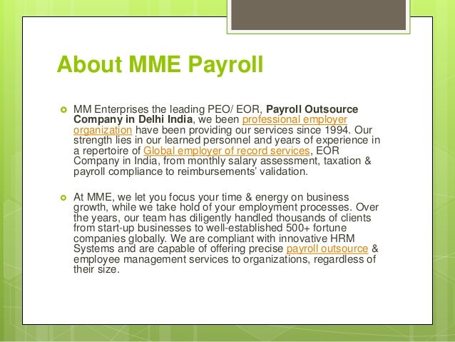 About MME Payroll
 MM Enterprises the leading PEO/ EOR, Payroll Outsource
Company in Delhi India, we been professional employer
organization have been providing our services since 1994. Our
strength lies in our learned personnel and years of experience in
a repertoire of Global employer of record services, EOR
Company in India, from monthly salary assessment, taxation &
payroll compliance to reimbursements’ validation.
 At MME, we let you focus your time & energy on business
growth, while we take hold of your employment processes. Over
the years, our team has diligently handled thousands of clients
from start-up businesses to well-established 500+ fortune
companies globally. We are compliant with innovative HRM
Systems and are capable of offering precise payroll outsource &
employee management services to organizations, regardless of
their size.
 