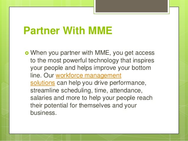 Partner With MME
 When you partner with MME, you get access
to the most powerful technology that inspires
your people and helps improve your bottom
line. Our workforce management
solutions can help you drive performance,
streamline scheduling, time, attendance,
salaries and more to help your people reach
their potential for themselves and your
business.
 