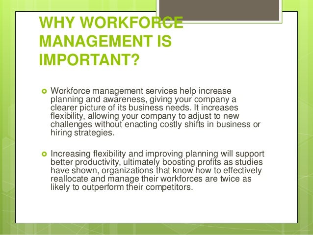 WHY WORKFORCE
MANAGEMENT IS
IMPORTANT?
 Workforce management services help increase
planning and awareness, giving your company a
clearer picture of its business needs. It increases
flexibility, allowing your company to adjust to new
challenges without enacting costly shifts in business or
hiring strategies.
 Increasing flexibility and improving planning will support
better productivity, ultimately boosting profits as studies
have shown, organizations that know how to effectively
reallocate and manage their workforces are twice as
likely to outperform their competitors.
 