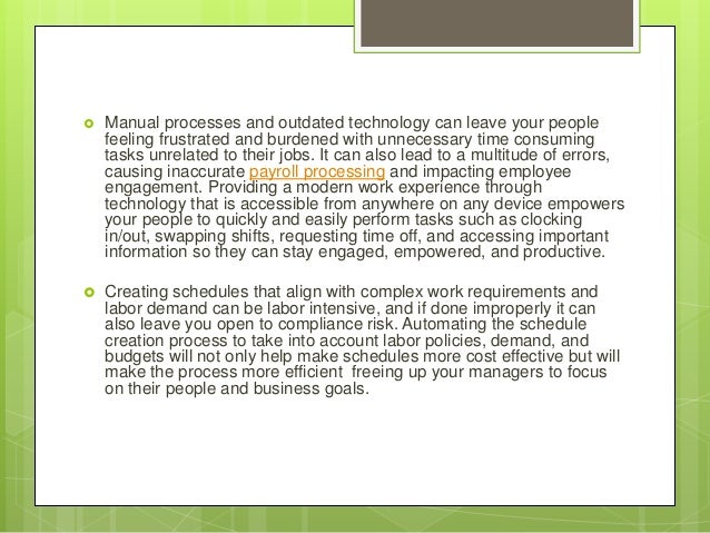  Manual processes and outdated technology can leave your people
feeling frustrated and burdened with unnecessary time consuming
tasks unrelated to their jobs. It can also lead to a multitude of errors,
causing inaccurate payroll processing and impacting employee
engagement. Providing a modern work experience through
technology that is accessible from anywhere on any device empowers
your people to quickly and easily perform tasks such as clocking
in/out, swapping shifts, requesting time off, and accessing important
information so they can stay engaged, empowered, and productive.
 Creating schedules that align with complex work requirements and
labor demand can be labor intensive, and if done improperly it can
also leave you open to compliance risk. Automating the schedule
creation process to take into account labor policies, demand, and
budgets will not only help make schedules more cost effective but will
make the process more efficient freeing up your managers to focus
on their people and business goals.
 