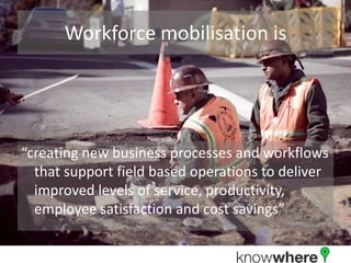 Workforce mobilisation is“creating new business processes and workflows that support field based operations to deliver improved levels of service, productivity, employee satisfaction and cost savings”