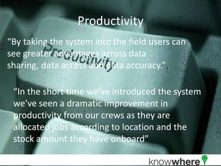 Productivity“By taking the system into the field users can see greater advantages across data sharing, data access and data accuracy.”“In the short time we’ve introduced the system we’ve seen a dramatic improvement in productivity from our crews as they are allocated jobs according to location and the stock amount they have onboard”