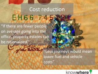 Cost reduction“If there are fewer people on average going into the office, property estates can be rationalised”“Less journeys would mean lower fuel and vehicle costs” 