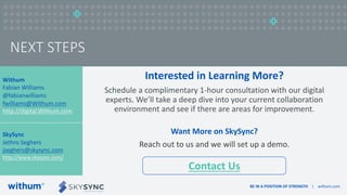BE IN A POSITION OF STRENGTH | withum.com
NEXT STEPS
Interested in Learning More?
Schedule a complimentary 1-hour consultation with our digital
experts. We’ll take a deep dive into your current collaboration
environment and see if there are areas for improvement.
Want More on SkySync?
Reach out to us and we will set up a demo.
Withum
Fabian Williams
@fabianwilliams
fwilliams@Withum.com
http://digital.Withum.com
SkySync
Jethro Seghers
jseghers@skysync.com
http://www.skysync.com/
Contact Us
 