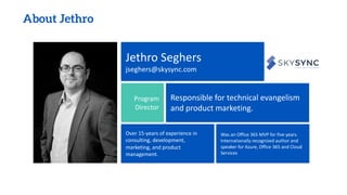 About Jethro
Jethro Seghers
jseghers@skysync.com
Program
Director
Responsible for technical evangelism
and product marketing.
Over 15-years of experience in
consulting, development,
marketing, and product
management.
Was an Office 365 MVP for five years.
Internationally recognized author and
speaker for Azure, Office 365 and Cloud
Services
 