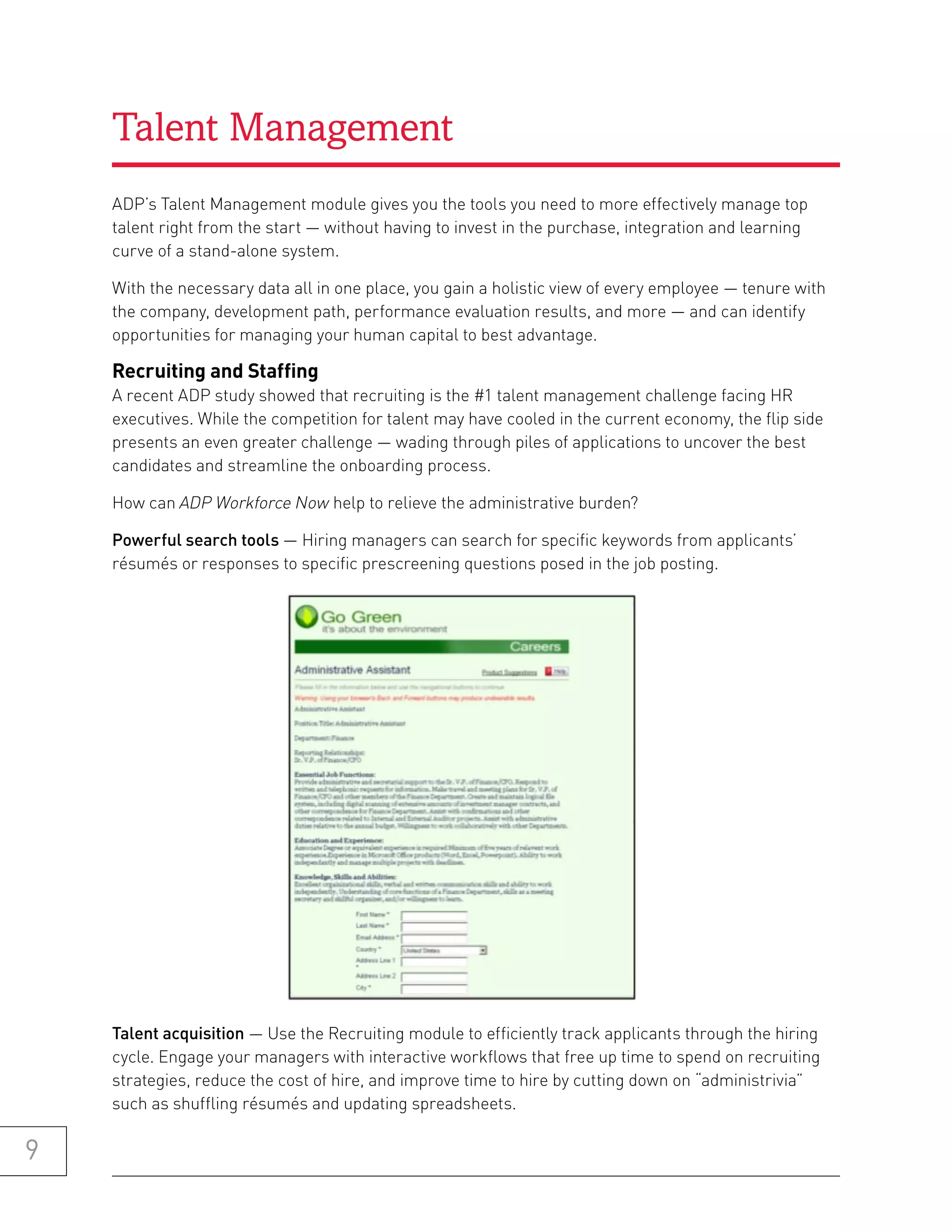 Talent Management
    ADP’s Talent Management module gives you the tools you need to more effectively manage top
    talent right from the start — without having to invest in the purchase, integration and learning
    curve of a stand-alone system.

    With the necessary data all in one place, you gain a holistic view of every employee — tenure with
    the company, development path, performance evaluation results, and more — and can identify
    opportunities for managing your human capital to best advantage.

    recruiting and staffing
    A recent ADP study showed that recruiting is the #1 talent management challenge facing HR
    executives. While the competition for talent may have cooled in the current economy, the flip side
    presents an even greater challenge — wading through piles of applications to uncover the best
    candidates and streamline the onboarding process.

    How can ADP Workforce Now help to relieve the administrative burden?

    Powerful search tools — Hiring managers can search for specific keywords from applicants’
    résumés or responses to specific prescreening questions posed in the job posting.




    Talent acquisition — Use the Recruiting module to efficiently track applicants through the hiring
    cycle. Engage your managers with interactive workflows that free up time to spend on recruiting
    strategies, reduce the cost of hire, and improve time to hire by cutting down on “administrivia”
    such as shuffling résumés and updating spreadsheets.

9
 
