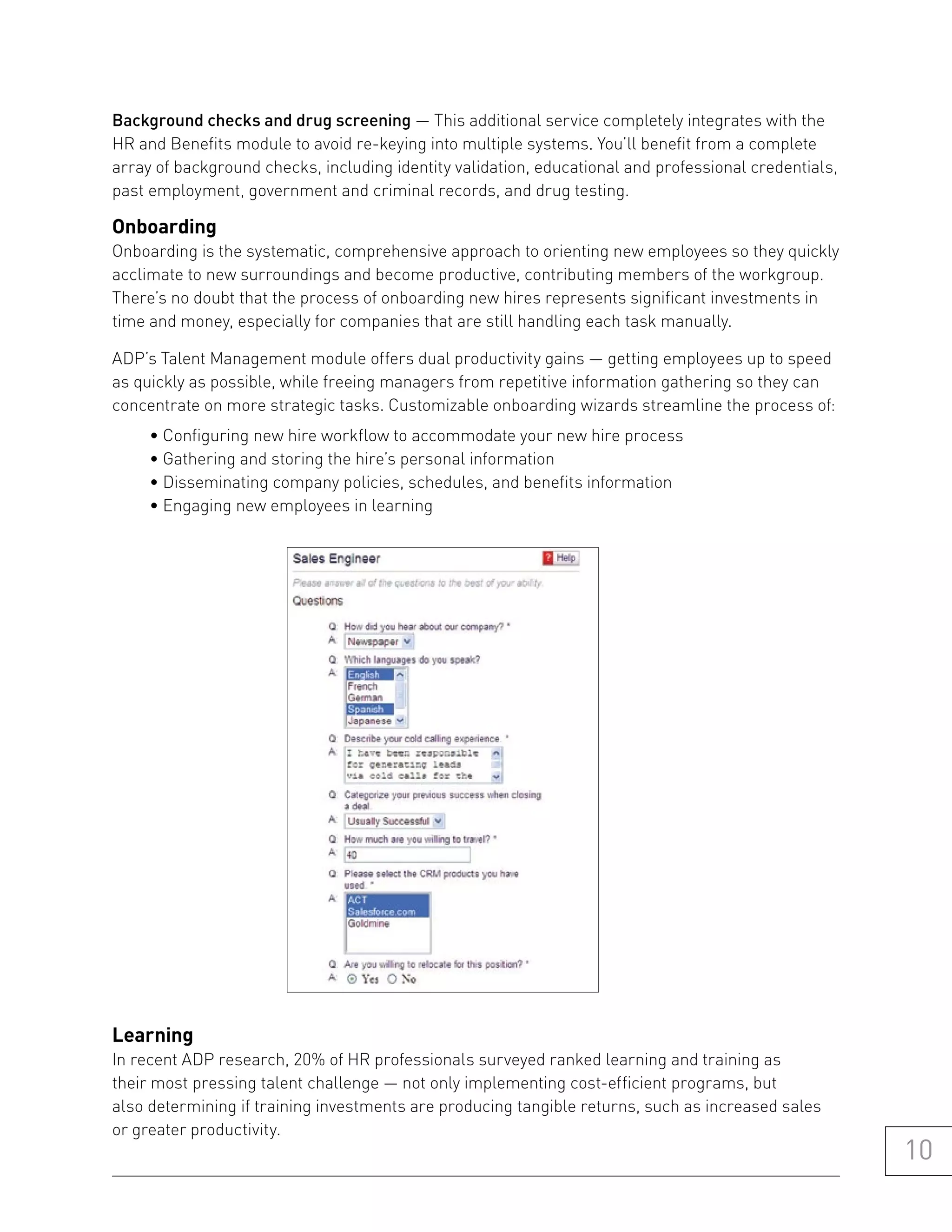 Background checks and drug screening — This additional service completely integrates with the
HR and Benefits module to avoid re-keying into multiple systems. You’ll benefit from a complete
array of background checks, including identity validation, educational and professional credentials,
past employment, government and criminal records, and drug testing.

onboarding
Onboarding is the systematic, comprehensive approach to orienting new employees so they quickly
acclimate to new surroundings and become productive, contributing members of the workgroup.
There’s no doubt that the process of onboarding new hires represents significant investments in
time and money, especially for companies that are still handling each task manually.

ADP’s Talent Management module offers dual productivity gains — getting employees up to speed
as quickly as possible, while freeing managers from repetitive information gathering so they can
concentrate on more strategic tasks. Customizable onboarding wizards streamline the process of:
     • Configuring new hire workflow to accommodate your new hire process
     • Gathering and storing the hire’s personal information
     • Disseminating company policies, schedules, and benefits information
     • Engaging new employees in learning




learning
In recent ADP research, 20% of HR professionals surveyed ranked learning and training as
their most pressing talent challenge — not only implementing cost-efficient programs, but
also determining if training investments are producing tangible returns, such as increased sales
or greater productivity.
                                                                                                       10
 