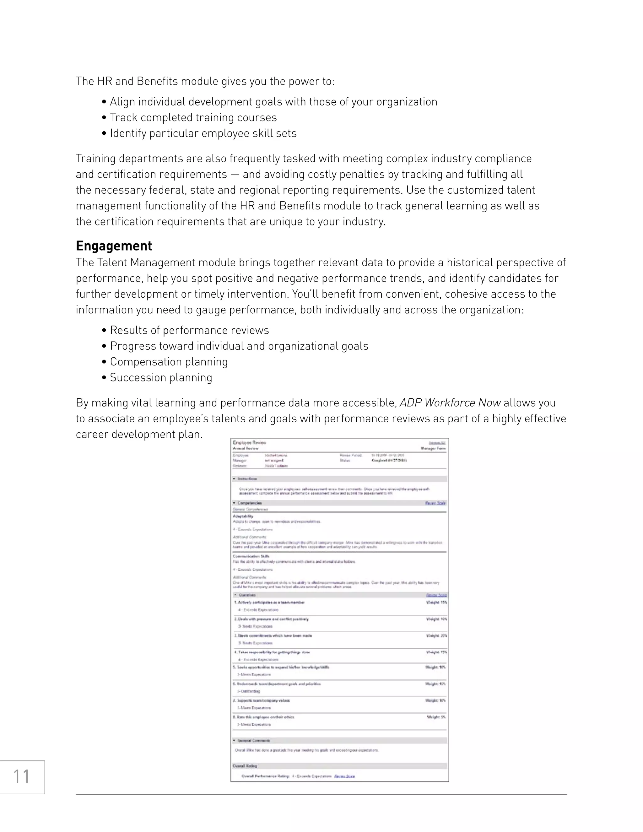 The HR and Benefits module gives you the power to:
          • Align individual development goals with those of your organization
          • Track completed training courses
          • Identify particular employee skill sets

     Training departments are also frequently tasked with meeting complex industry compliance
     and certification requirements — and avoiding costly penalties by tracking and fulfilling all
     the necessary federal, state and regional reporting requirements. Use the customized talent
     management functionality of the HR and Benefits module to track general learning as well as
     the certification requirements that are unique to your industry.

     engagement
     The Talent Management module brings together relevant data to provide a historical perspective of
     performance, help you spot positive and negative performance trends, and identify candidates for
     further development or timely intervention. You’ll benefit from convenient, cohesive access to the
     information you need to gauge performance, both individually and across the organization:
          • Results of performance reviews
          • Progress toward individual and organizational goals
          • Compensation planning
          • Succession planning

     By making vital learning and performance data more accessible, ADP Workforce Now allows you
     to associate an employee’s talents and goals with performance reviews as part of a highly effective
     career development plan.




11
 