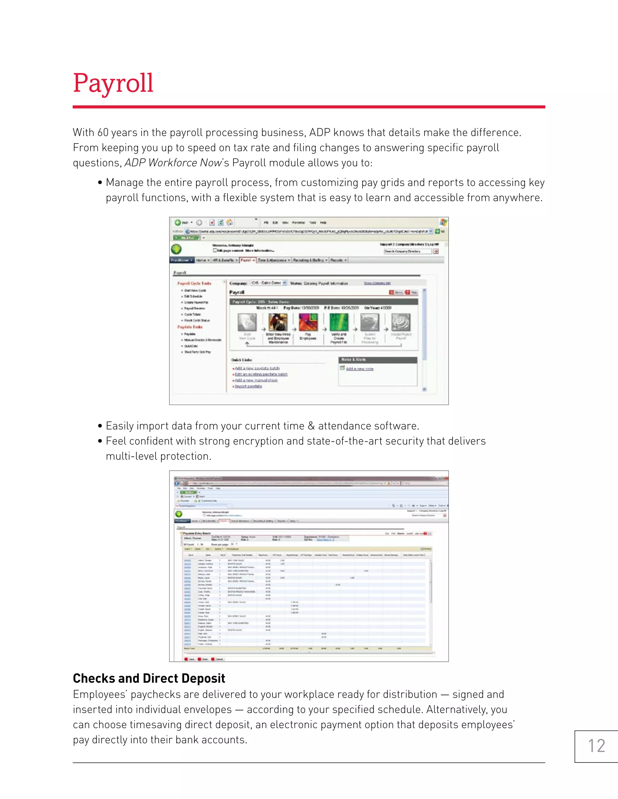 Payroll
With 60 years in the payroll processing business, ADP knows that details make the difference.
From keeping you up to speed on tax rate and filing changes to answering specific payroll
questions, ADP Workforce Now’s Payroll module allows you to:
     • Manage the entire payroll process, from customizing pay grids and reports to accessing key
       payroll functions, with a flexible system that is easy to learn and accessible from anywhere.




     • Easily import data from your current time & attendance software.
     • Feel confident with strong encryption and state-of-the-art security that delivers
       multi-level protection.




Checks and Direct Deposit
Employees’ paychecks are delivered to your workplace ready for distribution — signed and
inserted into individual envelopes — according to your specified schedule. Alternatively, you
can choose timesaving direct deposit, an electronic payment option that deposits employees’
pay directly into their bank accounts.
                                                                                                       12
 